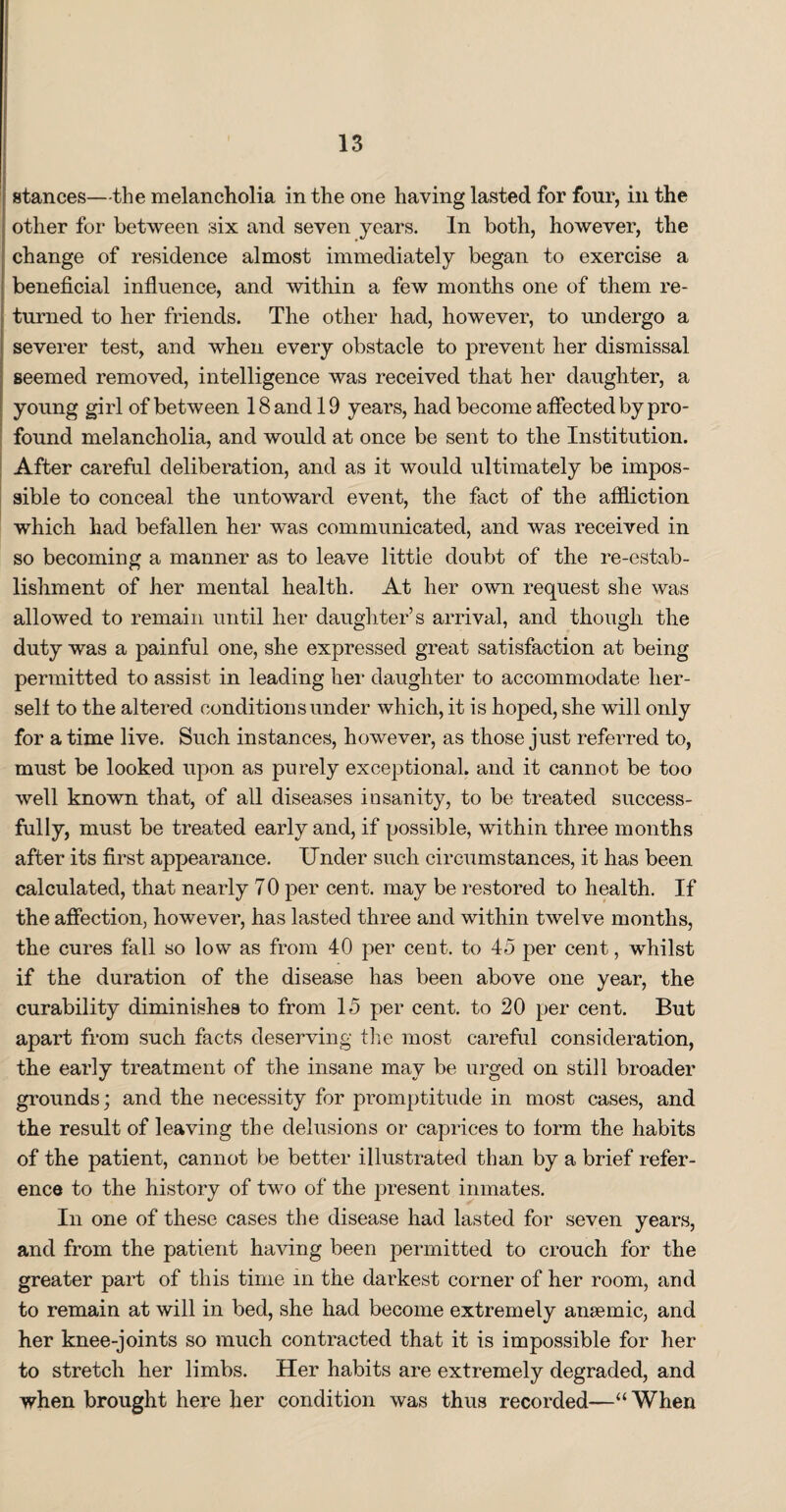 stances—the melancholia in the one having lasted for four, in the other for between six and seven years. In both, however, the change of residence almost immediately began to exercise a beneficial influence, and within a few months one of them re¬ turned to her friends. The other had, however, to undergo a severer test, and when every obstacle to prevent her dismissal seemed removed, intelligence was received that her daughter, a young girl of between 18 and 19 years, had become affected by pro¬ found melancholia, and would at once be sent to the Institution. After careful deliberation, and as it would ultimately be impos¬ sible to conceal the untoward event, the fact of the affliction which had befallen her was communicated, and was received in so becoming a manner as to leave little doubt of the re-estab¬ lishment of her mental health. At her own request she was allowed to remain until her daughter’s arrival, and though the duty was a painful one, she expressed great satisfaction at being permitted to assist in leading her daughter to accommodate her¬ self to the altered conditions under which, it is hoped, she will only for a time live. Such instances, however, as those just referred to, must be looked upon as purely exceptional, and it cannot be too well known that, of all diseases insanity, to be treated success¬ fully, must be treated early and, if possible, within three months after its first appearance. Under such circumstances, it has been calculated, that nearly 70 per cent, may be restored to health. If the affection, however, has lasted three and within twelve months, the cures fall so low as from 40 per cent, to 45 per cent, whilst if the duration of the disease has been above one year, the curability diminishes to from 15 per cent, to 20 per cent. But apart from such facts deserving the most careful consideration, the early treatment of the insane may be urged on still broader grounds; and the necessity for promptitude in most cases, and the result of leaving the delusions or caprices to torm the habits of the patient, cannot be better illustrated than by a brief refer¬ ence to the history of two of the present inmates. In one of these cases the disease had lasted for seven years, and from the patient having been permitted to crouch for the greater part of this time in the darkest corner of her room, and to remain at will in bed, she had become extremely anaemic, and her knee-joints so much contracted that it is impossible for her to stretch her limbs. Her habits are extremely degraded, and when brought here her condition was thus recorded—“When