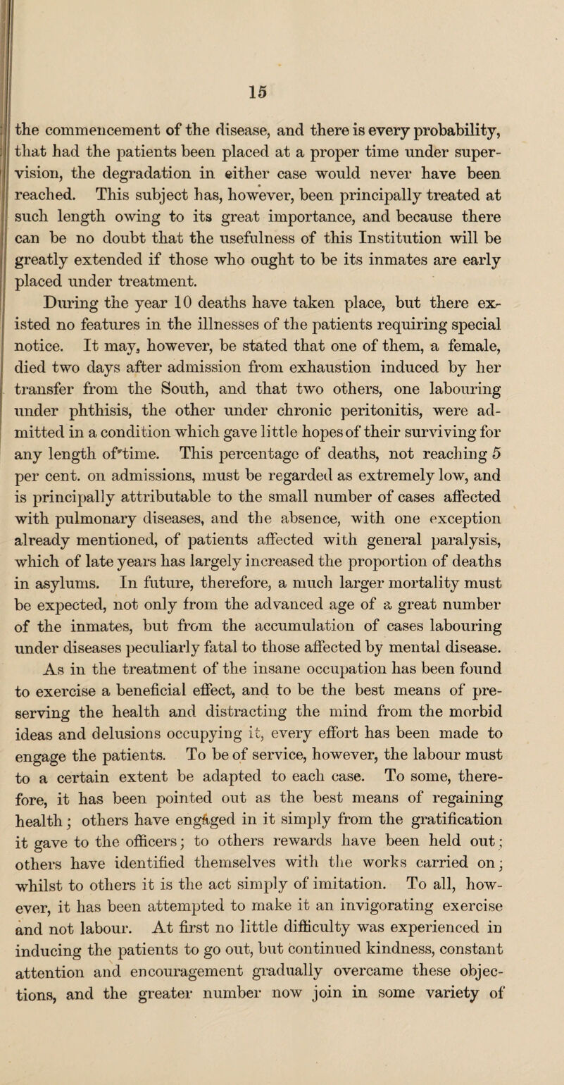 the commencement of the disease, and there is every probability, that had the patients been placed at a proper time under super¬ vision, the degradation in either case would never have been reached. This subject has, however, been principally treated at such length owing to its great importance, and because there can be no doubt that the usefulness of this Institution will be greatly extended if those who ought to be its inmates are early placed under treatment. During the year 10 deaths have taken place, but there ex> isted no features in the illnesses of the patients requiring special notice. It may, however, be stated that one of them, a female, died two days after admission from exhaustion induced by her transfer from the South, and that two others, one labouring under phthisis, the other under chronic peritonitis, were ad¬ mitted in a condition which gave little hopes of their surviving for any length of'Time. This percentage of deaths, not reaching 5 per cent, on admissions, must be regarded as extremely low, and is principally attributable to the small number of cases affected with pulmonary diseases, and the absence, with one exception already mentioned, of patients affected with general paralysis, which of late years has largely increased the proportion of deaths in asylums. In future, therefore, a much larger mortality must be expected, not only from the advanced age of a great number of the inmates, but from the accumulation of cases labouring under diseases peculiarly fatal to those affected by mental disease. As in the treatment of the insane occupation has been found to exercise a beneficial effect, and to be the best means of pre¬ serving the health and distracting the mind from the morbid ideas and delusions occupying it, every effort has been made to engage the patients. To be of service, however, the labour must to a certain extent be adapted to each case. To some, there¬ fore, it has been pointed out as the best means of regaining health; others have engaged in it simply from the gratification it gave to the officers; to others rewards have been held out; others have identified themselves with the works carried on; whilst to others it is the act simply of imitation. To all, how¬ ever, it has been attempted to make it an invigorating exercise and not labour. At first no little difficulty was experienced in inducing the patients to go out, but continued kindness, constant attention and encouragement gradually overcame these objec¬ tions, and the greater number now join in some variety of