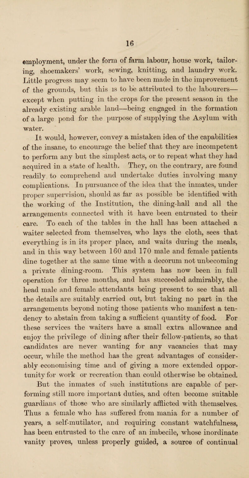 employment, under the form of farm labour, house work, tailor¬ ing, shoemakers’ work, sewing, knitting, and laundry work. Little progress may seem to have been made in the improvement of the grounds, but this is to be attributed to the labourers— except when putting in the crops for the present season in the already existing arable land—being engaged in the formation of a large pond for the purpose of supplying the Asylum with water. It would, however, convey a mistaken idea of the capabilities of the insane, to encourage the belief that they are incompetent to perform any but the simplest acts, or to repeat what they had acquired in a state of health. They, on the contrary, are found readily to comprehend and undertake duties involving many complications. In pursuance of the idea that the inmates, under proper supervision, should as far as possible be identified with the working of the Institution, the dining-hall and all the arrangements connected with it have been entrusted to their care. To each of the tables in the hall has been attached a waiter selected from themselves, who lays the cloth, sees that everything is in its proper place, and waits during the meals, and in this way between 160 and 170 male and female patients dine together at the same time with a decorum not unbecoming a private dining-room. This system has now been in full operation for three months, and has succeeded admirably, the head male and female attendants being present to see that all the details are suitably carried out, but taking no part in the arrangements beyond noting those patients who manifest a ten¬ dency to abstain from taking a sufficient quantity of food. For these services the waiters have a small extra allowance and enjoy the privilege of dining after their fellow-patients, so that candidates are never wanting for any vacancies that may occur, while the method has the great advantages of consider¬ ably economising time and of giving a more extended oppor¬ tunity for work or recreation than could otherwise be obtained. But the inmates of such institutions are capable of per¬ forming still more important duties, and often become suitable guardians of those who are similarly afflicted with themselves. Thus a female who has suffered from mania for a number of years, a self-mutilator, and requiring constant watchfulness, has been entrusted to the care of an imbecile, whose inordinate vanity proves, unless properly guided, a source of continual