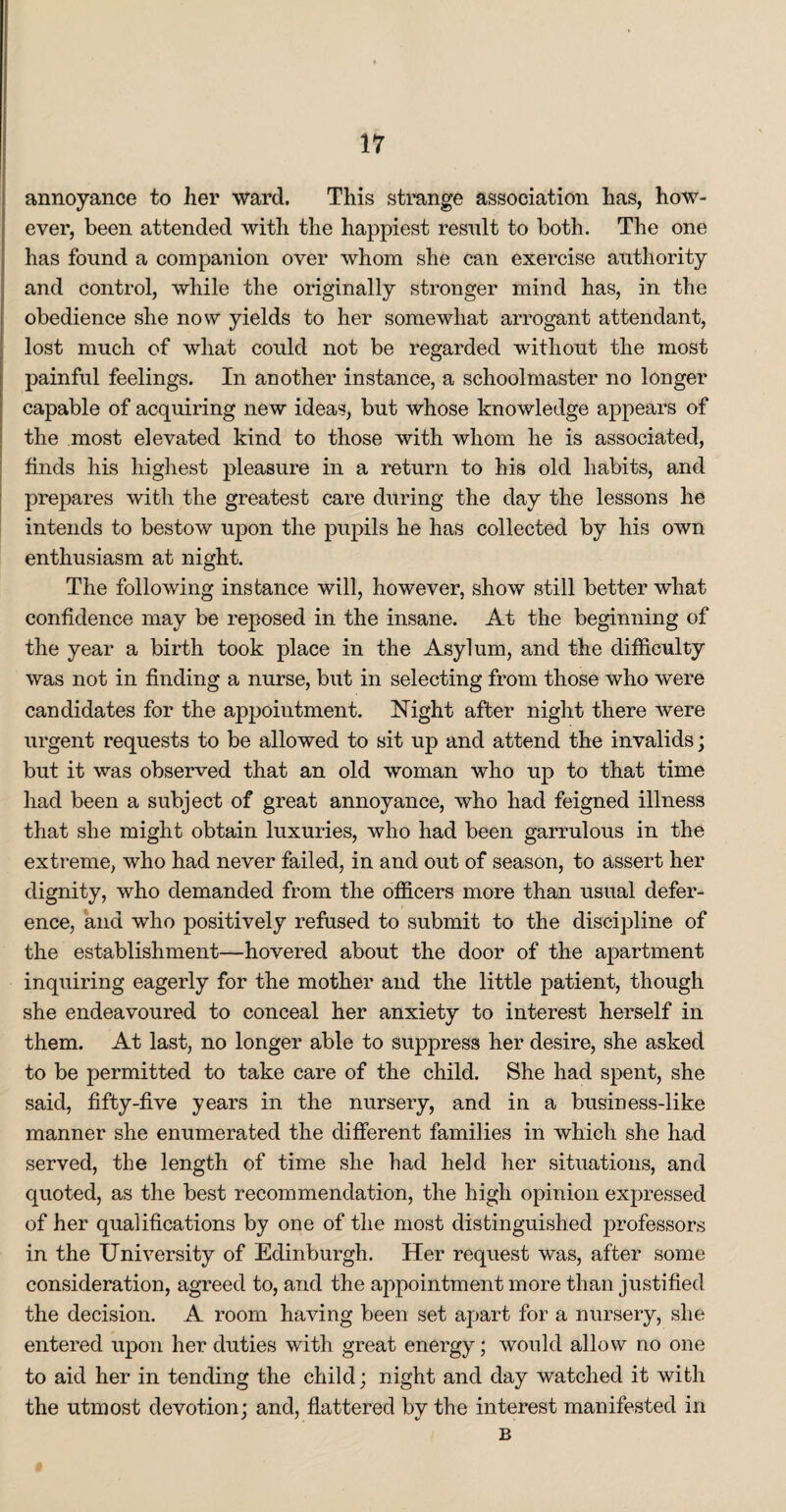 annoyance to her ward. This strange association has, how¬ ever, been attended with the happiest result to both. The one has found a companion over whom she can exercise authority and control, while the originally stronger mind has, in the obedience she now yields to her somewhat arrogant attendant, lost much of what could not be regarded without the most painful feelings. In another instance, a schoolmaster no longer capable of acquiring new ideas, but whose knowledge appears of the most elevated kind to those with whom he is associated, finds his highest pleasure in a return to his old habits, and prepares with the greatest care during the day the lessons he intends to bestow upon the pupils he has collected by his own enthusiasm at night. The following instance will, however, show still better what confidence may be reposed in the insane. At the beginning of the year a birth took place in the Asylum, and the difficulty was not in finding a nurse, but in selecting from those who were candidates for the appointment. Night after night there were urgent requests to be allowed to sit up and attend the invalids; but it was observed that an old woman who up to that time had been a subject of great annoyance, who had feigned illness that she might obtain luxuries, who had been garrulous in the extreme, who had never failed, in and out of season, to assert her dignity, who demanded from the officers more than usual defer¬ ence, and who positively refused to submit to the discipline of the establishment—hovered about the door of the apartment inquiring eagerly for the mother and the little patient, though she endeavoured to conceal her anxiety to interest herself in them. At last, no longer able to suppress her desire, she asked to be permitted to take care of the child. She had spent, she said, fifty-five years in the nursery, and in a business-like manner she enumerated the different families in which she had served, the length of time she had held her situations, and quoted, as the best recommendation, the high opinion expressed of her qualifications by one of the most distinguished professors in the University of Edinburgh. Her request was, after some consideration, agreed to, and the appointment more than justified the decision. A room having been set apart for a nursery, she entered upon her duties with great energy; would allow no one to aid her in tending the child; night and day watched it with the utmost devotion; and, flattered by the interest manifested in B