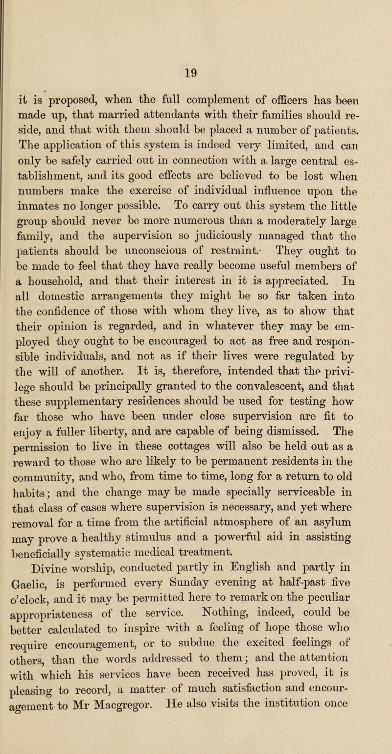 it is proposed, when the full complement of officers has been made up, that married attendants with their families should re¬ side, and that with them should be placed a number of patients. The application of this system is indeed very limited, and can only be safely carried out in connection with a large central es¬ tablishment, and its good effects are believed to be lost when numbers make the exercise of individual influence upon the inmates no longer possible. To carry out this system the little group should never be more numerous than a moderately large family, and the supervision so judiciously managed that the patients should be unconscious of restraint.- They ought to be made to feel that they have really become useful members of a household, and that their interest in it is appreciated. In all domestic arrangements they might be so far taken into the confidence of those with whom they live, as to show that their opinion is regarded, and in whatever they may be em¬ ployed they ought to be encouraged to act as free and respon¬ sible individuals, and not as if their lives were regulated by the will of another. It is, therefore, intended that the privi¬ lege should be principally granted to the convalescent, and that these supplementary residences should be used for testing how far those who have been under close supervision are fit to enjoy a fuller liberty, and are capable of being dismissed. The permission to live in these cottages will also be held out as a reward to those who are likely to be permanent residents in the community, and who, from time to time, long for a return to old habits; and the change may be made specially serviceable in that class of cases where supervision is necessary, and yet where removal for a time from the artificial atmosphere of an asylum may prove a healthy stimulus and a powerful aid in assisting beneficially systematic medical treatment. Divine worship, conducted partly in English and partly in Gaelic, is performed every Sunday evening at half-past five o’clock, and it may be permitted here to remarkon the peculiar appropriateness of the service. Nothing, indeed, could be better calculated to inspire with a feeling of hope those who require encouragement, or to subdue the excited feelings of others, than the words addressed to them; and the attention with which his services have been received has proved, it is pleasing to record, a matter of much satisfaction and encour¬ agement to Mr Maegregor. He also visits the institution once