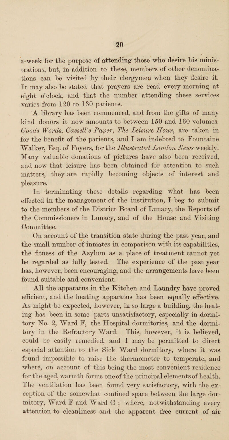 a-week for the purpose of attending those who desire his minis¬ trations, but, in addition to these, members of other denomina¬ tions can be visited by their clergymen when they desire it. It may also be stated that prayers are read every morning at eight o’clock, and that the number attending these services varies from 120 to 130 patients. A library has been commenced, and from the gifts of many kind donors it now amounts to between 150 and 160 volumes. Goods Words, Cassell's Paper, The Leisure Hour, are taken in for the benefit of the patients, and I am indebted to Fountaine Walker, Esq. of Foyers, for the Illustrated London News weekly. Many valuable donations of pictures have also been received, and now that leisure has been obtained for attention to such matters, they are rapidly becoming objects of interest and pleasure. In terminating these details regarding what has been effected in the management of the institution, I beg to submit to the members of the District Board of Lunacy, the Reports of the Commissioners in Lunacy, and of the House and Visiting Committee. On account of the transition state during the past year, and the small number of inmates in comparison with its capabilities, the fitness of the A sylum as a place of treatment cannot yet be regarded as fully tested. The experience of the past year has, however, been encouraging, and the arrangements have been found suitable and convenient. All the apparatus in the Kitchen and Laundry have proved efficient, and the heating apparatus has been equally effective. As might be expected, however, in so large a building, the heat¬ ing has been in some parts unsatisfactory, especially in dormi¬ tory No. 2, Ward F, the Hospital dormitories, and the dormi¬ tory in the Refractory Ward. This, however, it is believed, could be easily remedied, and I may be permitted to direct especial attention to the Sick Ward dormitory, where it was found impossible to raise the thermometer to temperate, and where, on account of this being the most convenient residence for the aged, warmth forms one of the principal elements of health. The ventilation has been found very satisfactory, with the ex¬ ception of the somewhat confined space between the large dor¬ mitory, Ward F and Ward G ; where, notwithstanding every attention to cleanliness and the apparent free current of air