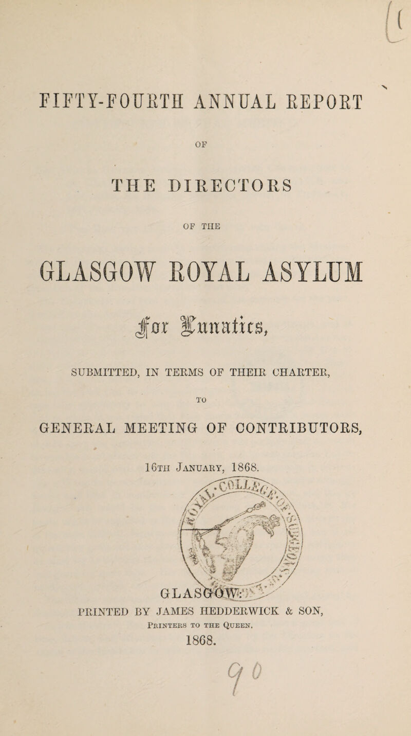 FIFTY-FOURTH ANNUAL REPOET OF THE DIRECTORS OF TIIE GLASGOW ROYAL ASYLUM Jfor Smraiits, SUBMITTED, IN TEEMS OF THEIE CHAETEE, TO GENERAL MEETING OF CONTRIBUTORS, GLAS FEINTED BY JAMES HEDDEEWICK & SON, Printers to the Queen. 16th January, 1868. 1868.