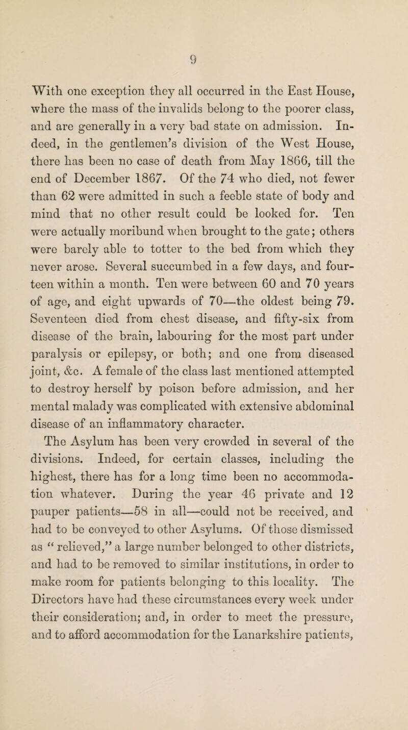 With one exception they all occurred in the East House, where the mass of the invalids belong to the poorer class, and are generally in a very bad state on admission. In¬ deed, in the gentlemen’s division of the West House, there has been no case of death from May 1866, till the end of December 1867. Of the 74 who died, not fewer than 62 were admitted in such a feeble state of body and mind that no other result could be looked for. Ten were actually moribund when brought to the gate; others were barely able to totter to the bed from which they never arose. Several succumbed in a few days, and four¬ teen within a month. Ten were between 60 and 70 years of age, and eight upwards of 70—the oldest being 79. Seventeen died from chest disease, and fifty-six from disease of the brain, labouring for the most part under paralysis or epilepsy, or both; and one from diseased joint, &c. A female of the class last mentioned attempted to destroy herself by poison before admission, and her mental malady was complicated with extensive abdominal disease of an inflammatory character. The Asylum has been very crowded in several of the divisions. Indeed, for certain classes, including the highest, there has for a long time been no accommoda¬ tion whatever. During the year 46 private and 12 pauper patients—58 in all—could not be received, and had to be conveyed to other Asylums. Of those dismissed as “ relieved,” a large number belonged to other districts, and had to be removed to similar institutions, in order to make room for patients belonging to this locality. The Directors have had these circumstances every week under their consideration; aDd, in order to meet the pressure, and to afford accommodation for the Lanarkshire patients,