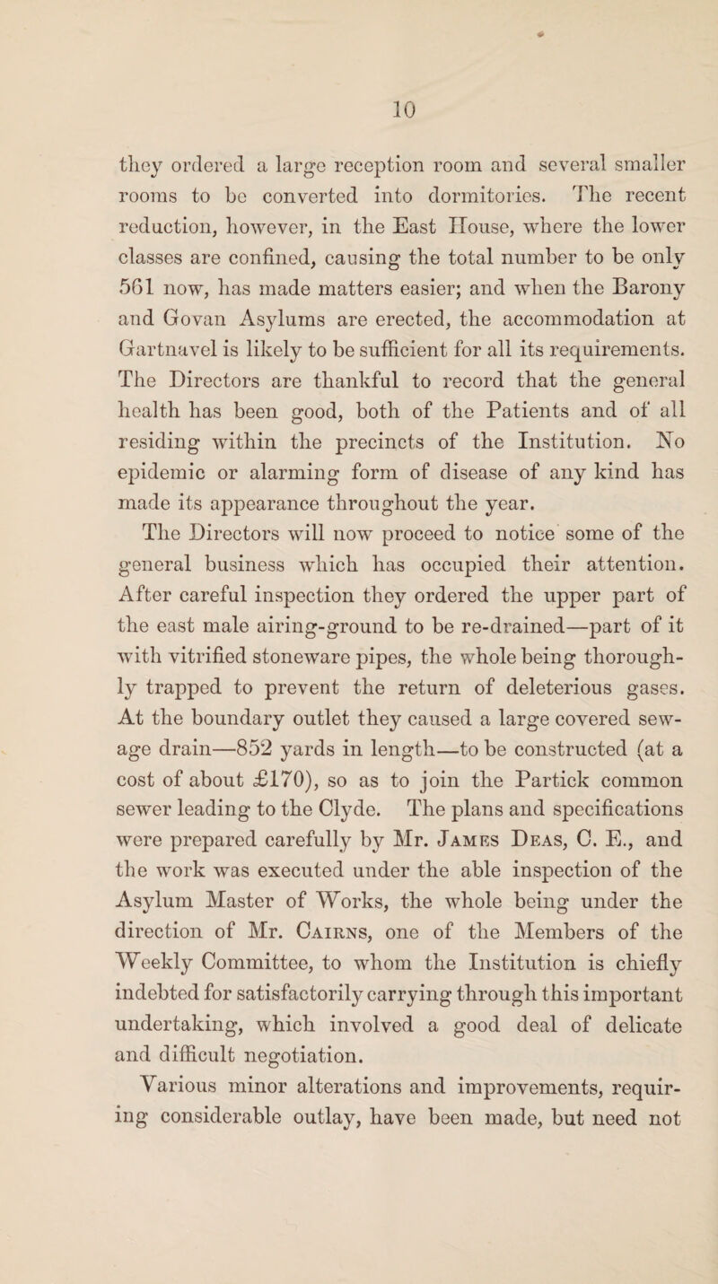 they ordered a large reception room and several smaller rooms to be converted into dormitories. The recent redaction, however, in the East House, where the lower classes are confined, causing the total number to be only 561 now, has made matters easier; and when the Barony and Govan Asylums are erected, the accommodation at Gartnavel is likely to be sufficient for all its requirements. The Directors are thankful to record that the general health has been good, both of the Patients and of all residing within the precincts of the Institution. Ho epidemic or alarming form of disease of any kind has made its appearance throughout the year. The Directors will now proceed to notice some of the general business which has occupied their attention. After careful inspection they ordered the upper part of the east male airing-ground to be re-drained—part of it with vitrified stoneware pipes, the whole being thorough¬ ly trapped to prevent the return of deleterious gases. At the boundary outlet they caused a large covered sew¬ age drain—852 yards in length—to be constructed (at a cost of about £170), so as to join the Partick common sewer leading to the Clyde. The plans and specifications were prepared carefully by Mr. James Deas, C. E., and the work was executed under the able inspection of the Asylum Master of Works, the whole being under the direction of Mr. Cairns, one of the Members of the Weekly Committee, to whom the Institution is chiefly indebted for satisfactorily carrying through this important undertaking, which involved a good deal of delicate and difficult negotiation. Various minor alterations and improvements, requir¬ ing considerable outlay, have been made, but need not