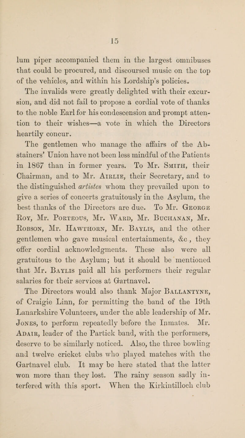 lum piper accompanied them in the largest omnibuses that could be procured, and discoursed music on the top of the vehicles, and within his Lordship’s policies. The invalids were greatly delighted with their excur¬ sion, and did not fail to propose a cordial vote of thanks to the noble Earl for his condescension and prompt atten¬ tion to their wishes—a vote in which the Directors heartily concur. The gentlemen who manage the affairs of the Ab¬ stained Union have not been less mindful of the Patients in 1867 than in former years. To Mr. Smith, their Chairman, and to Mr. Airlie, their Secretary, and to the distinguished artistes whom they prevailed upon to give a series of concerts gratuitously in the Asylum, the best thanks of the Directors are due. To Mr. George Roy, Mr. Porteous, Mr. Ward, Mr. Buchanan, Mr. Robson, Mr. Hawthorn, Mr. Baylis, and the other gentlemen who gave musical entertainments, &c , they offer cordial acknowledgments. These also were all gratuitous to the Asylum; but it should be mentioned that Mr. Baylis paid all his performers their regular salaries for their services at Gartnavel. The Directors would also thank Major Ballantyne, of Craigie Linn, for permitting the band of the 19th Lanarkshire Volunteers, under the able leadership of Mr. Jones, to perform repeatedly before the Inmates. Mr. Adair, leader of the Partick band, with the performers, deserve to be similarly noticed. Also, the three bowling and twelve cricket clubs who played matches with the Gartnavel club. It may be here stated that the latter won more than they lost. The rainy season sadly in¬ terfered with this sport. When the Kirkintilloch club