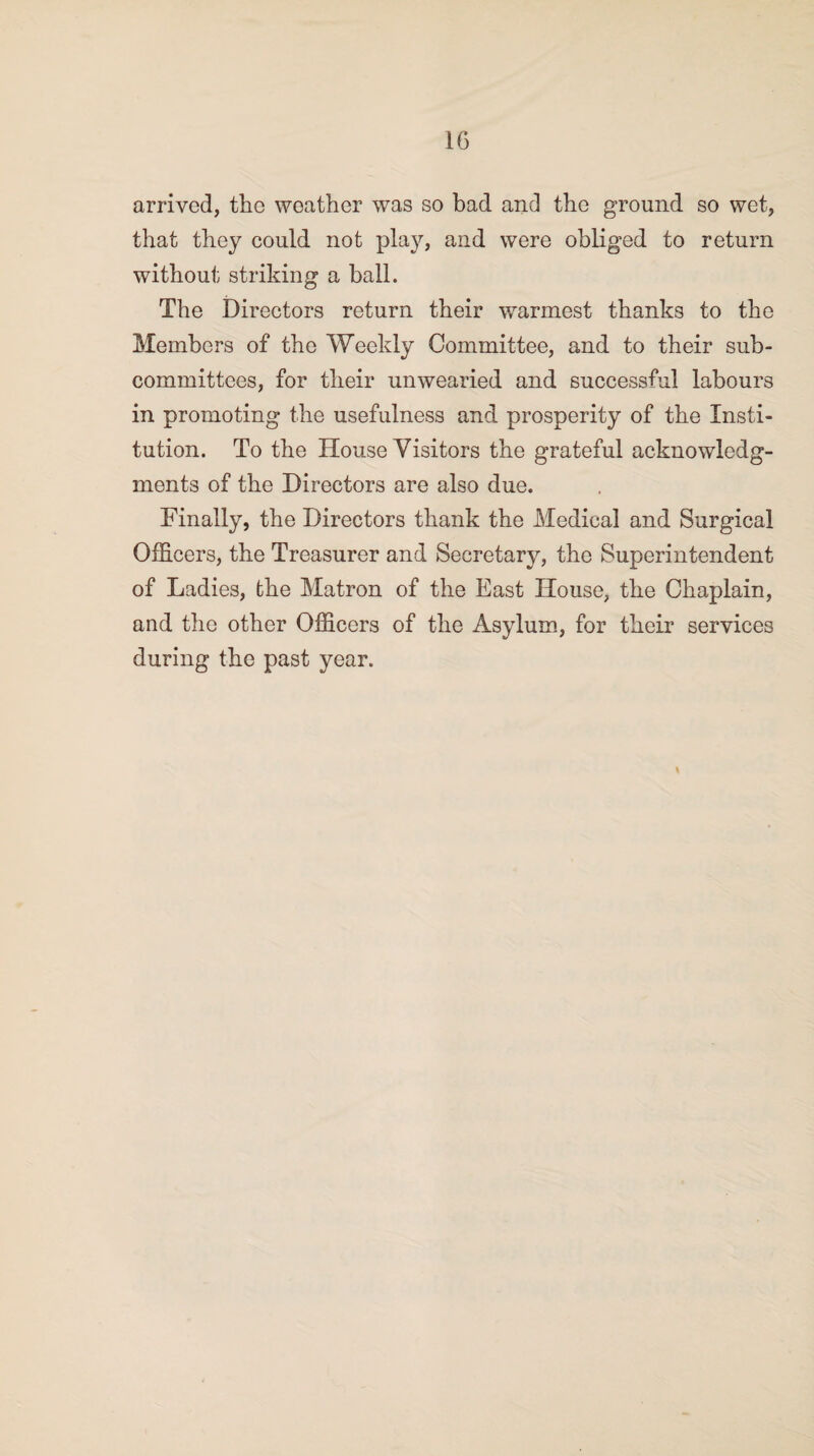 arrived, the weather was so bad and the ground so wet, that they could not play, and were obliged to return without striking a ball. The Directors return their warmest thanks to the Members of the Weekly Committee, and to their sub¬ committees, for their unwearied and successful labours in promoting the usefulness and prosperity of the Insti¬ tution. To the House Visitors the grateful acknowledg¬ ments of the Directors are also due. Finally, the Directors thank the Medical and Surgical Officers, the Treasurer and Secretary, the Superintendent of Ladies, the Matron of the East House, the Chaplain, and the other Officers of the Asylum, for their services during the past year.