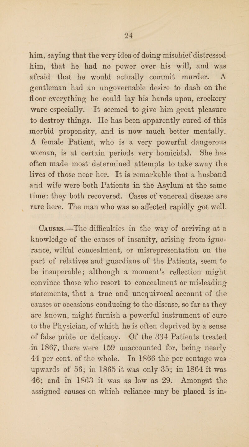 him, saying that the very idea of doing mischief distressed him, that he had no power over his will, and was afraid that he would actually commit murder. A gentleman had an ungovernable desire to dash on the floor everything he could lay his hands upon, crockery ware especially. It seemed to give him great pleasure to destroy things. He has been apparently cured of this morbid propensity, and is now much better mentally. A female Patient, who is a very powerful dangerous woman, is at certain periods very homicidal. She has often made most determined attempts to take away the lives of those near her. It is remarkable that a husband and wife were both Patients in the Asylum at the same time: they both recovered. Cases of venereal disease are rare here. The man who was so affected rapidly got well. Causes.—The difficulties in the way of arriving at a knowledge of the causes of insanity, arising from igno¬ rance, wilful concealment, or misrepresentation on the part of relatives and guardians of the Patients, seem to be insuperable; although a moments reflection might convince those who resort to concealment or misleading statements, that a true and unequivocal account of the causes or occasions conducing to the disease, so far as they are known, might furnish a powerful instrument of cure to the Physician, of which he is often deprived by a sense of false pride or delicacy. Of the 334 Patients treated in 1867, there were 159 unaccounted for, being nearly 44 per cent, of the whole. In 1866 the per centage was upwards of 56; in 1865 it was only 35; in 1864 it was 46; and in 1863 it was as low as 29. Amongst the assigned causes on which reliance may be placed is in-