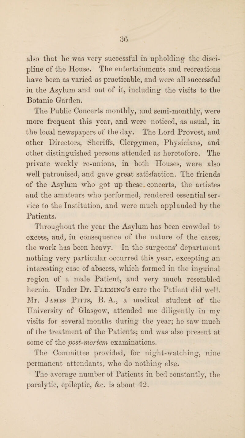 ako that lie was very successful in upholding the disci¬ pline of the House. The entertainments and recreations have been as varied as practicable, and were all successful in the Asylum and out of it, including the visits to the Botanic Garden. The Public Concerts monthly, and semi-monthly, were more frequent this year, and were noticed, as usual, in the local newspapers of the day. The Lord Provost, and other Directors, Sheriffs, Clergymen, Physicians, and other distinguished persons attended as heretofore. The private weekly re-unions, in both Houses, were also well patronised, and gave great satisfaction. The friends of the Asylum who got up these, concerts, the artistes and the amateurs who performed, rendered essential ser¬ vice to the Institution, and were much applauded by the Patients. Throughout the year the Asylum has been crowded to excess, and, in consequence of the nature of the cases, the work has been heavy. In the surgeons’ department nothing very particular occurred this year, excepting an interesting case of abscess, which formed in the inguinal region of a male Patient, and very much resembled hernia. Under Dr. Fleming’s care the Patient did well. Mr. James Pitts, B. A., a medical student of the University of Glasgow, attended me diligently in my visits for several months during the year; he saw much of the treatment of the Patients; and was also present at some of the post-mortem examinations. The Committee provided, for night-watching, nine permanent attendants, who do nothing else. The average number of Patients in bed constantly, the paralytic, epileptic, &c. is about 42.