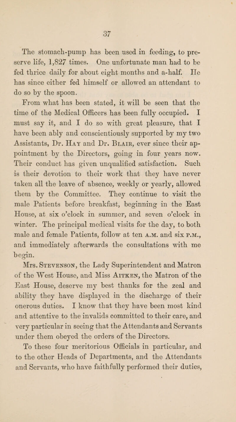 The stomach-pump has been used in feeding, to pre¬ serve life, 1,827 times. One unfortunate man had to be fed thrice daily for about eight months and a-half. lie has since either fed himself or allowed an attendant to do so by the spoon. From what has been stated, it will be seen that the time of the Medical Officers has been fully occupied. I must say it, and I do so with great pleasure, that I have been ably and conscientiously supported by my two Assistants, Dr. Hay and Dr. Blatr, ever since their ap¬ pointment by the Directors, going in four years now. Their conduct has given unqualified satisfaction. Such is their devotion to their work that they have never taken all the leave of absence, weekly or yearly, allowed them by the Committee. They continue to visit the male Patients before breakfast, beginning in the East House, at six o’clock in summer, and seven o’clock in winter. The principal medical visits for the day, to both male and female Patients, follow at ten a.m. and six p.m., and immediately afterwards the consultations with me begin. O Mrs. Stevenson, the Lady Superintendent and Matron of the West House, and Miss Aitken, the Matron of the East House, deserve my best thanks for the zeal and ability they have displayed in the discharge of their onerous duties. I know that they have been most kind and attentive to the invalids committed to their care, and very particular in seeing that the Attendants and Servants under them obeyed the orders of the Directors. To these four meritorious Officials in particular, and to the other Heads of Departments, and the Attendants and Servants, who have faithfully performed their duties,