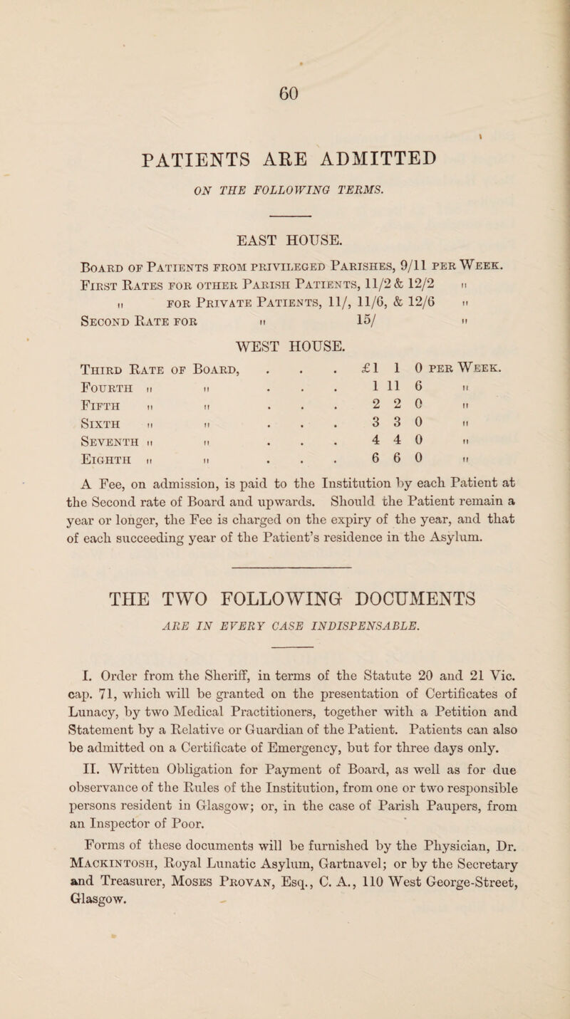 PATIENTS ARE ADMITTED ON THE FOLLOWING TERMS. EAST HOUSE. Board or Patients from privileged Parishes, 9/11 per Week. First Bates for other Parish Patients, 11/2 & 12/2 n n for Private Patients, 11/, 11/6, & 12/6 m Second Bate for h 15/ If WEST HOUSE. Third Bate of Board, • • £1 1 0 per Week. Fourth » n • • 1 11 6 Fifth n u 2 2 0 it Sixth m m • . 3 3 0 n Seventh h m • • 4 4 0 Eighth ■■ n • • 6 6 0 A Fee, on admission, is paid to the Institution by each Patient at the Second rate of Board and upwards. Should the Patient remain a year or longer, the Fee is charged on the expiry of the year, and that of each succeeding year of the Patient’s residence in the Asylum. THE TWO FOLLOWING DOCUMENTS ARE IN EVERY CASE INDISPENSABLE. I. Order from the Sheriff, in terms of the Statute 20 and 21 Vic. cap. 71, which will be granted on the presentation of Certificates of Lunacy, by two Medical Practitioners, together with a Petition and Statement by a Belative or Guardian of the Patient. Patients can also be admitted on a Certificate of Emergency, but for three days only. II. Written Obligation for Payment of Board, as well as for due observance of the Buies of the Institution, from one or two responsible persons resident in Glasgow; or, in the case of Parish Paupers, from an Inspector of Poor. Forms of these documents will be furnished by the Physician, Dr. Mackintosh, Boyal Lunatic Asylum, Gartnavel; or by the Secretary and Treasurer, Moses Pro van, Esq., C. A., 110 West George-Street, Glasgow. *