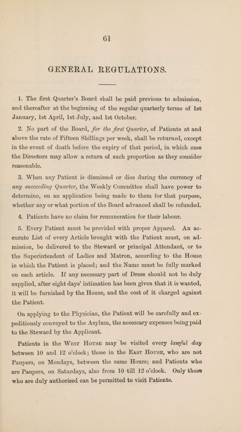 GENERAL REGULATIONS. 1. The first Quarter’s Board shall be paid previous to admission, and thereafter at the beginning of the regular quarterly terms of 1st January, 1st April, 1st July, and 1st October. 2. No part of the Board, for the first Quarter, of Patients at and above the rate of Fifteen Shillings per week, shall be returned, except in the event of death before the expiry of that period, in which case the Directors may allow a return of such proportion as they consider reasonable. 3. When any Patient is dismissed or dies during the currency of any succeeding Quarter, the Weekly Committee shall have power to determine, on an application being made to them for that purpose, whether any or what portion of the Board advanced shall be refunded. 4. Patients have no claim for remuneration for their labour. 5. Every Patient must be provided with proper Apparel. An ac¬ curate List of every Article brought with the Patient must, on ad¬ mission, be delivered to the Steward or principal Attendant, or to the Superintendent of Ladies and Matron, according to the House in which the Patient is placed; and the Name must be fully marked on each article. If any necessary part of Dress should not be duly supplied, after eight days’ intimation has been given that it is wanted, it will be furnished by the House, and the cost of it charged against the Patient. On applying to the Physician, the Patient will be carefully and ex¬ peditiously conveyed to the Asylum, the necessary expenses being paid to the Steward by the Applicant. Patients in the West House may be visited every lawful day between 10 and 12 o’clock; those in the East House, who are not Paupers, on Mondays, between the same Hours; and Patients who are Paupers, on Saturdays, also from 10 till 12 o’clock. Only thosn who are duly authorised can be permitted to visit Patients.