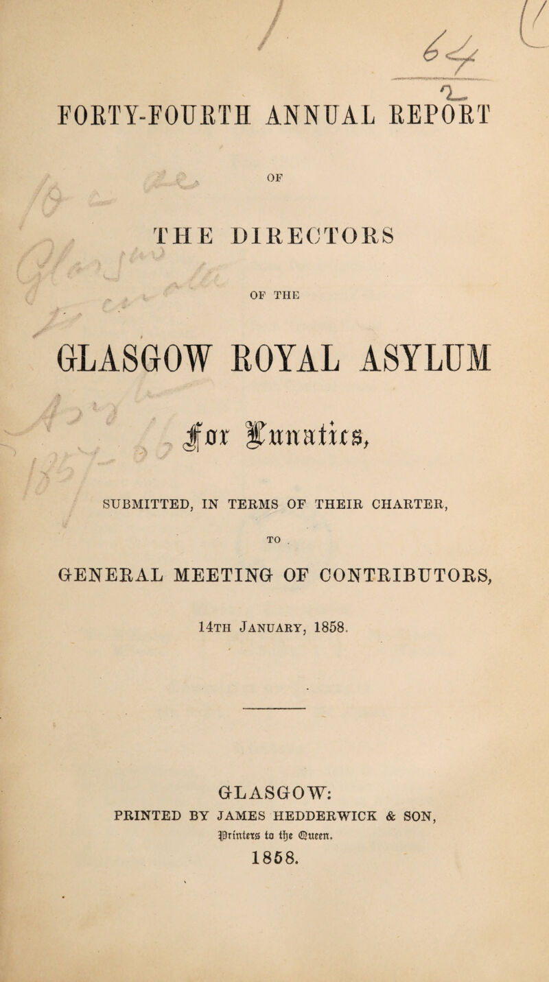 FOETY-FOUETH ANNUAL EEPOET THE DIRECTORS OF THE GLASGOW ROYAL ASYLUM , Jtrr i’uiuitics, SUBMITTED, IN TERMS OF THEIR CHARTER, TO . GENERAL MEETING OF CONTRIBUTORS, 14th January, 1858 GLASGOW: PRINTED BY JAMES HEDDERWICK & SON, ■printers to tfje ©ueen. 1858.