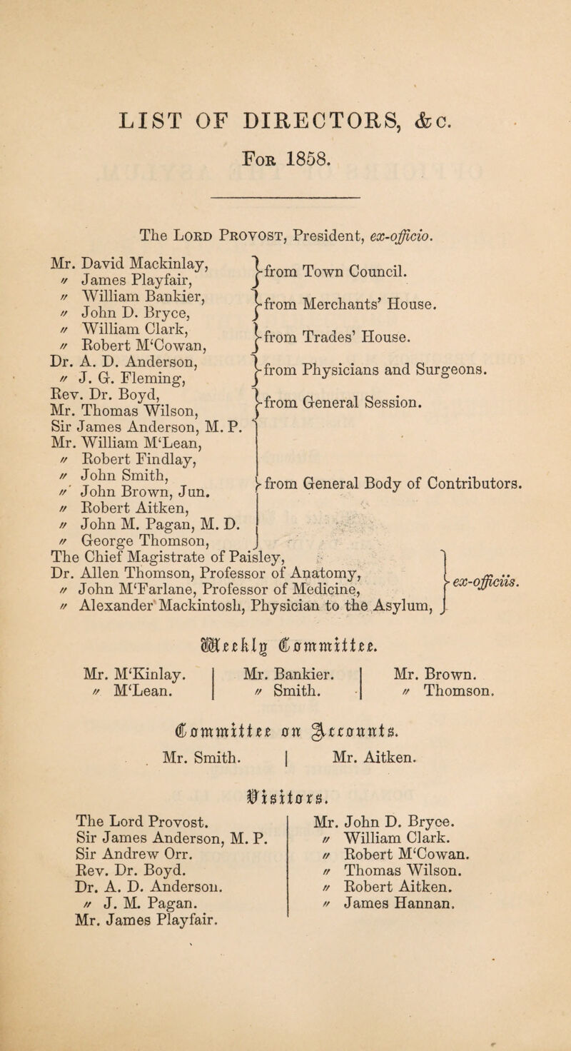 LIST OF DIRECTORS, <fcc. For 1858. The Lord Provost, President, ex-officio. |-from Town Council. |»from Merchants’ House. >-from Trades’ House. from Physicians and Surgeons, from General Session. Mr. David Mackinlay, '/ James Playfair, // William Bankier, // John D. Bryce, // William Clark, rr Eobert M‘Cowan, Dr. A. D. Anderson, ff J. G. Fleming, Eev. Dr. Boyd, Mr. Thomas Wilson, Sir James Anderson, M. P. Mr. William M‘Lean, ff Eobert Findlay, // John Smith, ff' John Brown, Jun. ff Eobert Aitken, ff John M. Pagan, M. D. ff George Thomson, The Chief Magistrate of Paisley, ; 1 Dr. Allen Thomson, Professor of Anatomy, [ ~ .. ff John M‘Farlane, Professor of Medicine, >ex~ ff Alexander Mackintosh, Physician to the Asylum, Y from General Body of Contributors. Mr. M‘Kinlay. // M‘Lean. Mr. Bankier. ff Smith. Mr. Brown. Thomson. // <%ammxttn rr ^tzanvctn. Mr. Smith. | Mr. Aitken. Whxtaxx. The Lord Provost. Sir James Anderson, M. P. Sir Andrew Orr. Eev. Dr. Boyd. Dr. A. D. Anderson. ff J. M. Pagan. Mr. James Playfair. Mr. John D. Bryce. William Clark. Eobert M‘Cowan. Thomas Wilson. Eobert Aitken. James Hannan. // // rr rr //