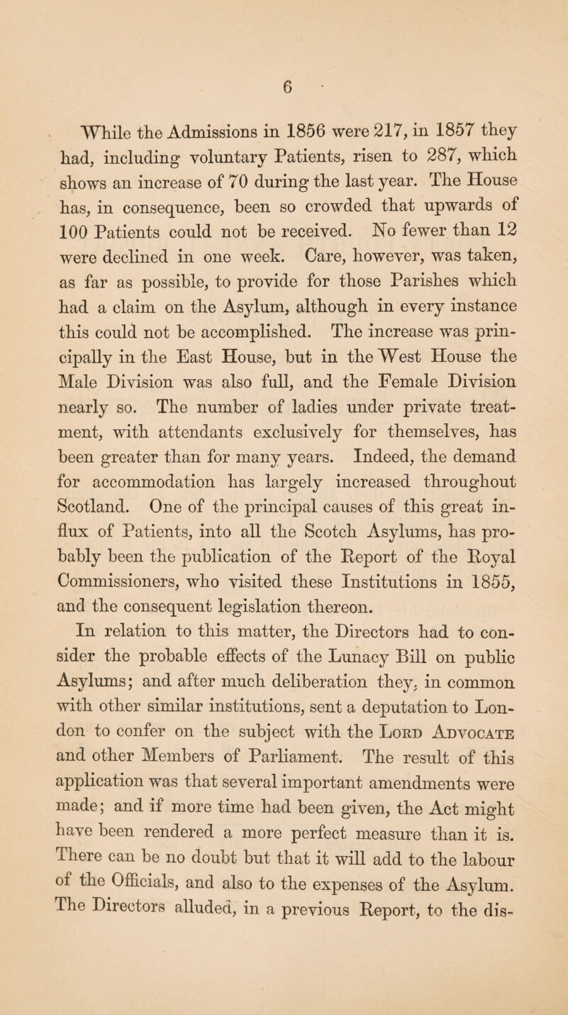 While the Admissions in 1856 were 217, in 1857 they had, including voluntary Patients, risen to 287, which shows an increase of 70 during the last year. The House has, in consequence, been so crowded that upwards of 100 Patients could not be received. Ho fewer than 12 were declined in one week. Care, however, was taken, as far as possible, to provide for those Parishes which had a claim on the Asylum, although in every instance this could not be accomplished. The increase was prin¬ cipally in the East House, but in the West House the Male Division was also full, and the Female Division nearly so. The number of ladies under private treat¬ ment, with attendants exclusively for themselves, has been greater than for many years. Indeed, the demand for accommodation has largely increased throughout Scotland. One of the principal causes of this great in¬ flux of Patients, into all the Scotch Asylums, has pro¬ bably been the publication of the Report of the Royal Commissioners, who visited these Institutions in 1855, and the consequent legislation thereon. In relation to this matter, the Directors had to con¬ sider the probable effects of the Lunacy Bill on public Asylums; and after much deliberation they, in common with other similar institutions, sent a deputation to Lon¬ don to confer on the subject with the Loud Advocate and other Members of Parliament. The result of this application was that several important amendments were made; and if more time had been given, the Act might have been rendered a more perfect measure than it is. x here can be no doubt but that it will add to the labour of the Officials, and also to the expenses of the Asylum. The Directors alluded, in a previous Report, to the dis-