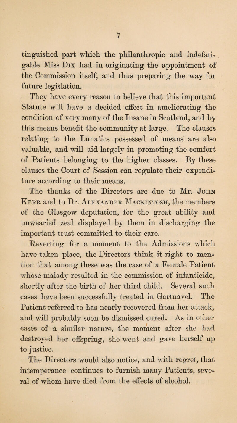 tinguished part which the philanthropic and indefati¬ gable Miss Dix had in originating the appointment of the Commission itself, and thus preparing the way for future legislation. They have every reason to believe that this important Statute will have a decided effect in ameliorating the condition of very many of the Insane in Scotland, and by this means benefit the community at large. The clauses relating to the Lunatics possessed of means are also valuable, and will aid largely in promoting the comfort of Patients belonging to the higher classes. By these clauses the Court of Session can regulate their expendi¬ ture according to their means. The thanks of the Directors are due to Mr. John Kerr and to Dr. Alexander Mackintosh, the members of the Glasgow deputation, for the great ability and unwearied zeal displayed by them in discharging the important trust committed to their care. Beverting for a moment to the Admissions which have taken place, the Directors think it right to men¬ tion that among these was the case of a Female Patient whose malady resulted in the commission of infanticide, shortly after the birth of her third child. Several such cases have been successfully treated in Gartnavel. The Patient referred to has nearly recovered from her attack, and will probably soon be dismissed cured. As in other cases of a similar nature, the moment after she had destroyed her offspring, she went and gave herself up to justice. The Directors would also notice, and with regret, that intemperance continues to furnish many Patients, seve¬ ral of whom have died from the effects of alcohol.