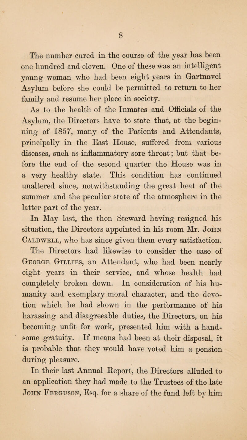 The number cured in the course of the year has been one hundred and eleven. One of these was an intelligent young woman who had been eight years in Gfartnavel Asylum before she could be permitted to return to her family and resume her place in society. As to the health of the Inmates and Officials of the Asylum, the Directors have to state that, at the begin¬ ning of 1857, many of the Patients and Attendants, principally in the East House, suffered from various diseases, such as inflammatory sore throat; but that be¬ fore the end of the second quarter the House was in a very healthy state. This condition has continued unaltered since, notwithstanding the great heat of the summer and the peculiar state of the atmosphere in the latter part of the year. In May last, the then Steward having resigned his situation, the Directors appointed in his room Mr. John Caldwell, who has since given them every satisfaction. The Directors had likewise to consider the case of George Gillies, an Attendant, who had been nearly eight years in their service, and whose health had completely broken down. In consideration of his hu¬ manity and exemplary moral character, and the devo¬ tion which he had shown in the performance of his harassing and disagreeable duties, the Directors, on his becoming unfit for work, presented him with a hand¬ some gratuity. If means had been at their disposal, it is probable that they would have voted him a pension during pleasure. In their last Annual Report, the Directors alluded to an application they had made to the Trustees of the late John Ferguson, Esq. for a share of the fund left by him