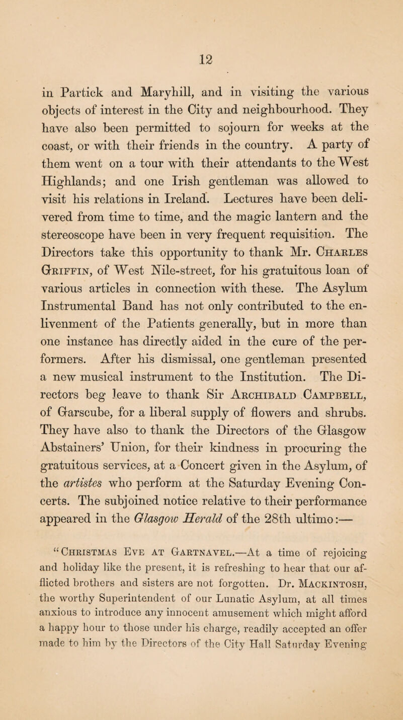 in Partick and Mary hill, and in visiting the various objects of interest in the City and neighbourhood. They have also been permitted to sojourn for weeks at the coast, or with their friends in the country. A party of them went on a tour with their attendants to the West Highlands; and one Irish gentleman was allowed to visit his relations in Ireland. Lectures have been deli¬ vered from time to time, and the magic lantern and the stereoscope have been in very frequent requisition. The Directors take this opportunity to thank Mr. Charles Griffin, of West Nile-street, for his gratuitous loan of various articles in connection with these. The Asylum Instrumental Band has not only contributed to the en- livenment of the Patients generally, but in more than one instance has directly aided in the cure of the per¬ formers. After his dismissal, one gentleman presented a new musical instrument to the Institution. The Di¬ rectors beg leave to thank Sir Archibald Campbell, of Garscube, for a liberal supply of flowers and shrubs. They have also to thank the Directors of the Glasgow Abstainers’ Union, for their kindness in procuring the gratuitous services, at a Concert given in the Asylum, of the artistes who perform at the Saturday Evening Con¬ certs. The subjoined notice relative to their performance appeared in the Glasgow Herald of the 28th ultimo:— “Christmas Eve at Gartnavel.—At a time of rejoicing and holiday like the present, it is refreshing to hear that our af¬ flicted brothers and sisters are not forgotten. Dr. Mackintosh, the worthy Superintendent of our Lunatic Asylum, at all times anxious to introduce any innocent amusement which might afford a happy hour to those under his charge, readily accepted an offer made to him by the Directors of the City Hall Saturday Evening