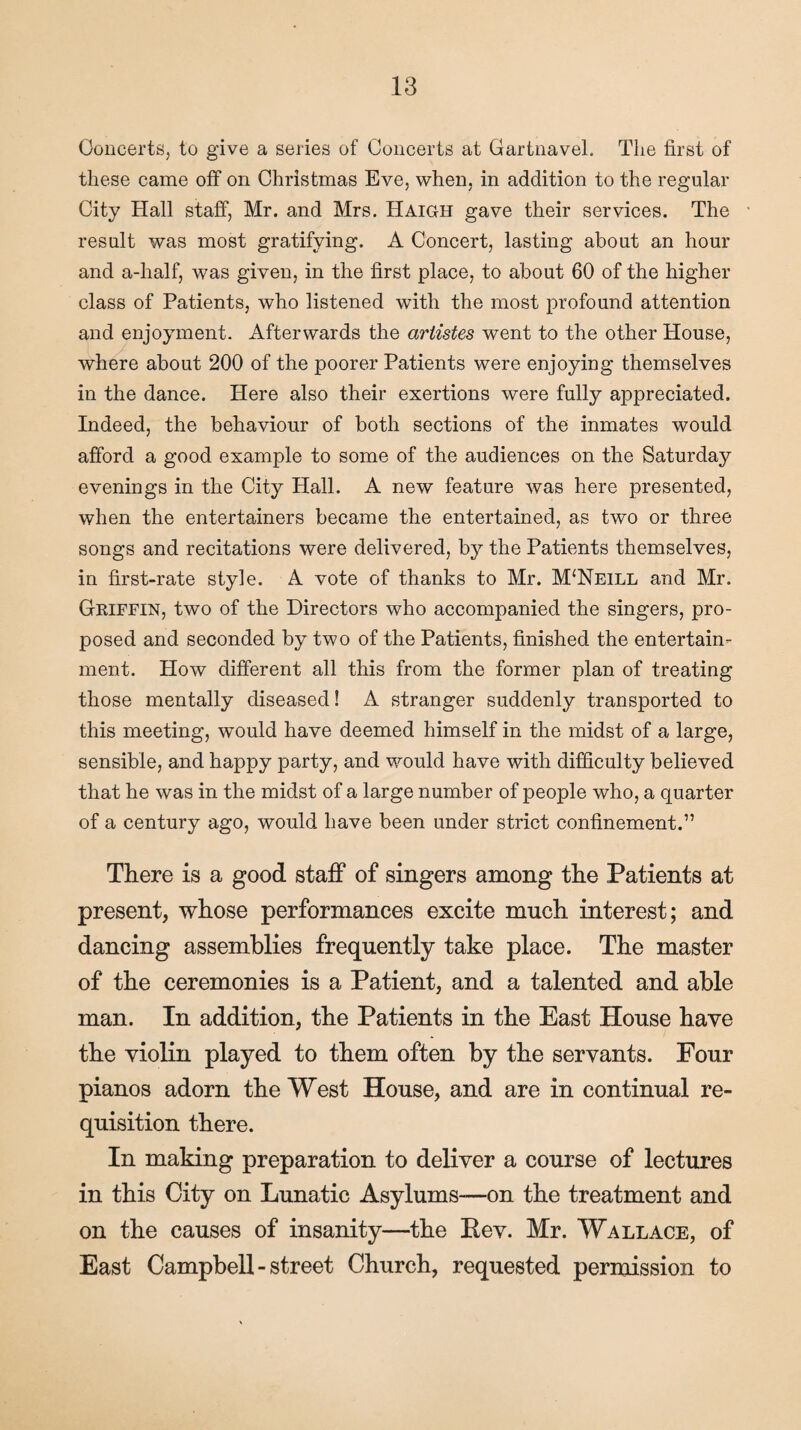 Concerts, to give a series of Concerts at Gartnavel. The first of these came off on Christmas Eve, when, in addition to the regular City Hall staff, Mr. and Mrs. Haigh gave their services. The result was most gratifying. A Concert, lasting about an hour and a-lialf, was given, in the first place, to about 60 of the higher class of Patients, who listened with the most profound attention and enjoyment. Afterwards the artistes went to the other House, where about 200 of the poorer Patients were enjoying themselves in the dance. Here also their exertions were fully appreciated. Indeed, the behaviour of both sections of the inmates would afford a good example to some of the audiences on the Saturday evenings in the City Hall. A new feature was here presented, when the entertainers became the entertained, as two or three songs and recitations were delivered, by the Patients themselves, in first-rate style. A vote of thanks to Mr. M‘Neill and Mr. Griffin, two of the Directors who accompanied the singers, pro¬ posed and seconded by two of the Patients, finished the entertain¬ ment. How different all this from the former plan of treating those mentally diseased! A stranger suddenly transported to this meeting, would have deemed himself in the midst of a large, sensible, and happy party, and would have with difficulty believed that he was in the midst of a large number of people who, a quarter of a century ago, would have been under strict confinement.” There is a good staff of singers among the Patients at present, whose performances excite much interest; and dancing assemblies frequently take place. The master of the ceremonies is a Patient, and a talented and able man. In addition, the Patients in the East House have the violin played to them often by the servants. Four pianos adorn the West House, and are in continual re¬ quisition there. In making preparation to deliver a course of lectures in this City on Lunatic Asylums—on the treatment and on the causes of insanity—the Rev. Mr. Wallace, of East Campbell-street Church, requested permission to