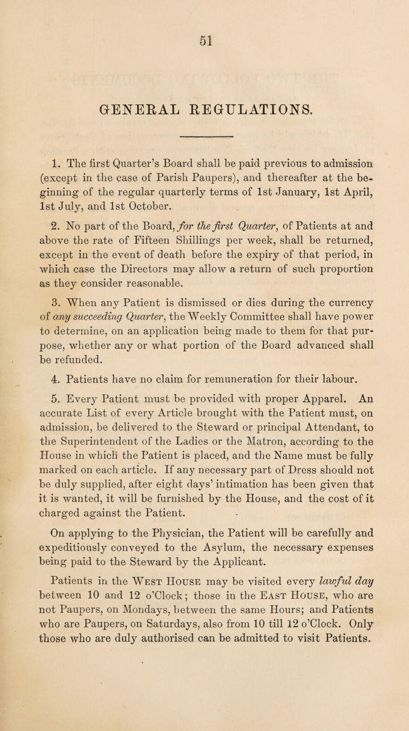 GENERAL REGULATIONS. 1. The first Quarter’s Board shall be paid previous to admission (except in the case of Parish Paupers), and thereafter at the be¬ ginning of the regular quarterly terms of 1st January, 1st April, 1st July, and 1st October. 2. No part of the Board, for the first Quarter, of Patients at and above the rate of Fifteen Shillings per week, shall be returned, except in the event of death before the expiry of that period, in which case the Directors may allow a return of such proportion as they consider reasonable. 3. When any Patient is dismissed or dies during the currency of any succeeding Quarter, the Weekly Committee shall have power to determine, on an application being made to them for that pur¬ pose, whether any or what portion of the Board advanced shall be refunded. 4. Patients have no claim for remuneration for their labour. 5. Every Patient must be provided with proper Apparel. An accurate List of every Article brought with the Patient must, on admission, be delivered to the Steward or principal Attendant, to the Superintendent of the Ladies or the Matron, according to the House in which the Patient is placed, and the Name must be fully marked on each article. If any necessary part of Dress should not be duly supplied, after eight days’ intimation has been given that it is wanted, it will be furnished by the House, and the cost of it charged against the Patient. On applying to the Physician, the Patient will be carefully and expeditiously conveyed to the Asylum, the necessary expenses being paid to the Steward by the Applicant. Patients in the West House may be visited every lawful day between 10 and 12 o’Clock; those in the East House, who are not Paupers, on Mondays, between the same Hours; and Patients who are Paupers, on Saturdays, also from 10 till 12 o’Clock. Only those who are duly authorised can be admitted to visit Patients.