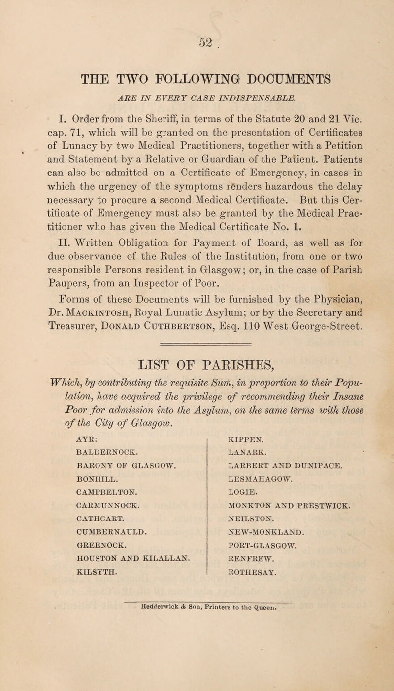 THE TWO FOLLOWING DOCUMENTS ARE IN EVERY CASE INDISPENSABLE. I. Order from the Sheriff, in terms of the Statute 20 and 21 Vic. cap. 71, which will be granted on the presentation of Certificates of Lunacy by two Medical Practitioners, together with a Petition and Statement by a Relative or Guardian of the Patient. Patients can also be admitted on a Certificate of Emergency, in cases in which the urgency of the symptoms renders hazardous the delay necessary to procure a second Medical Certificate. But this Cer¬ tificate of Emergency must also be granted by the Medical Prac¬ titioner who has given the Medical Certificate No. 1. II. Written Obligation for Payment of Board, as well as for due observance of the Rules of the Institution, from one or two responsible Persons resident in Glasgow; or, in the case of Parish Paupers, from an Inspector of Poor. Forms of these Documents will be furnished by the Physician, Dr. Mackintosh, Royal Lunatic Asylum; or by the Secretary and Treasurer, Donald Cuthbertson, Esq. 110 West George-Street. LIST OF PARISHES, Which, by contributing the requisite Smn, in proportion to their Popu¬ lation, have acquired the privilege of recommending their Insane Poor for admission into the Asylum, on the same terms with those of the City of Glasgow. AYR: BALDERNOCK. BARONY OF GLASGOW. BONHILL. CAMPBELTON. CARMUNNOCK. CATHCART. CUMBERNAULD. GREENOCK. HOUSTON AND KILALLAN. KILSYTH. KIPPEN. LANARK. LARBERT AND DUNIPACE. LESMAHAGOW. LOGIE. MONKTON AND PRESTWICK. NEILSTON. NEW-MONKLAND. PORT-GLASGOW. RENFREW. ROTHESAY. Hedderwick <fc Son, Printers to the Queen.