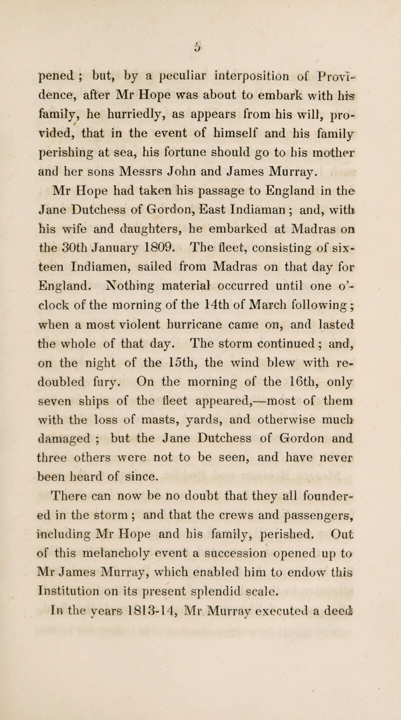 6 pened ; but, by a peculiar interposition of Provi¬ dence, after Mr Hope was about to embark with hrs family, he hurriedly, as appears from his will, pro¬ vided, that in the event of himself and his family perishing at sea, his fortune should go to his mother and her sons Messrs John and James Murray. Mr Hope had taken his passage to England in the Jane Dutchess of Gordon, East Indiaman ; and, with his wife and daughters, he embarked at Madras on the 30th January 1809. The fleet, consisting of six¬ teen Indiamen, sailed from Madras on that day for England. Nothing material occurred until one o’¬ clock of the morning of the 14th of March following ; when a most violent hurricane came on, and lasted the whole of that day. The storm continued; and, on the night of the 15th, the wind blew with re¬ doubled fury. On the morning of the 16th, only seven ships of the fleet appeared,—most of them with the loss of masts, yards, and otherwise much damaged ; but the Jane Dutchess of Gordon and three others were not to be seen, and have never been heard of since. There can now be no doubt that they all founder¬ ed in the storm; and that the crews and passengers, including Mr Hope and his family, perished. Out of this melancholy event a succession opened up to Mr James Murray, which enabled him to endow this Institution on its present splendid scale. In the years 1813-14, Mr Murray executed a deed