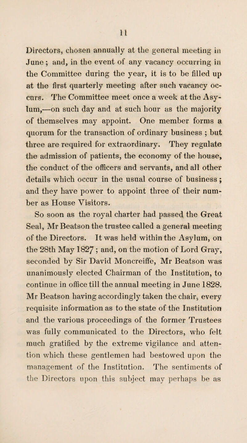 Directors, chosen annually at the general meeting in June; and, in the event of any vacancy occurring in the Committee during the year, it is to be filled up at the first quarterly meeting after such vacancy oc¬ curs. The Committee meet once a week at the Asy¬ lum,—on such day and at such hour as the majority of themselves may appoint. One member forms a quorum for the transaction of ordinary business ; but three are required for extraordinary. They regulate the admission of patients, the economy of the house, the conduct of the officers and servants, and all other details which occur in the usual course of business; and they have power to appoint three of their num¬ ber as House Visitors. So soon as the royal charter had passed the Great Seal, Mr Beatson the trustee called a general meeting of the Directors. It was held within the Asylum, on the 28th May 1827 ; and, on the motion of Lord Gray, seconded by Sir David Moncreiffe, Mr Beatson was unanimously elected Chairman of the Institution, to continue in office till the annual meeting in June 1828. Mr Beatson having accordingly taken the chair, every requisite information as to the state of the Institution and the various proceedings of the former Trustees was fully communicated to the Directors, who felt much gratified by the extreme vigilance and atten¬ tion which these gentlemen had bestowed upon the management of the Institution. The sentiments of the Directors upon this subject may perhaps be as
