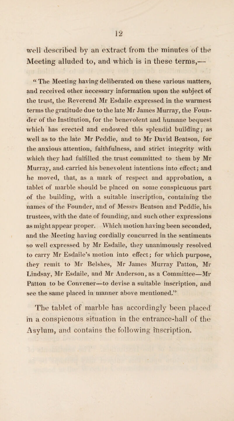 well described by an extract from the minutes of the Meeting alluded to, and which is in these terms,— “ The Meeting having deliberated on these various matters; and received other necessary information upon the subject of the trust, the Reverend Mr Esdaile expressed in the warmest terms the gratitude due to the late Mr James Murray, the Foun¬ der of the Institution, for the benevolent and humane bequest which has erected and endowed this splendid building; as well as to the late Mr Peddie, and to Mr David Beatson, for the anxious attention, faithfulness, and strict integrity with which they had fulfilled the trust committed to them by Mr Murray, and carried his benevolent intentions into effect; and he moved, that, as a mark of respect and approbation, a tablet of marble should be placed on some conspicuous part of the building, with a suitable inscription, containing the names of the Founder, and of Messrs Beatson and Peddie, his trustees, with the date of founding, and such other expressions as might appear proper. Which motion having been seconded, and the Meeting having cordially concurred in the sentiments so well expressed by Mr Esdaile, they unanimously resolved to carry Mr Esdaile’s motion into effect; for which purpose, they remit to Mr Belshes, Mr James Murray Patton, Mr Lindsay, Mr Esdaile, and Mr Anderson, as a Committee—Mr Patton to be Convener—to devise a suitable inscription, and see the same placed in manner above mentioned.” The tablet of marble has accordingly been placed m a conspicuous situation in the entrance-hall of the Asylum, and contains the following inscription.