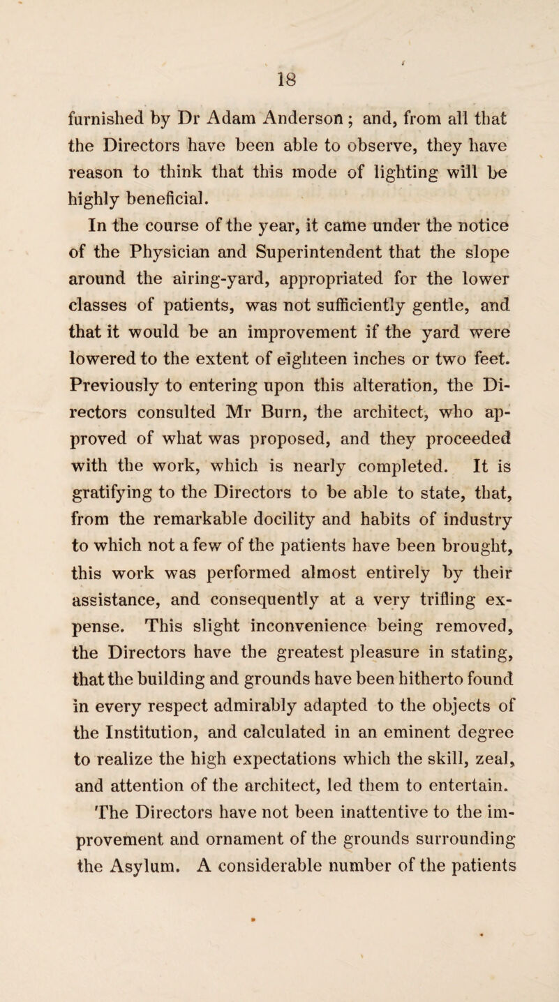 furnished by Dr Adam Anderson ; and, from all that the Directors have been able to observe, they have reason to think that this mode of lighting will be highly beneficial. In the course of the year, it came under the notice of the Physician and Superintendent that the slope around the airing-yard, appropriated for the lower classes of patients, was not sufficiently gentle, and that it would be an improvement if the yard were lowered to the extent of eighteen inches or two feet. Previously to entering upon this alteration, the Di¬ rectors consulted Mr Burn, the architect, who ap¬ proved of what was proposed, and they proceeded with the work, which is nearly completed. It is gratifying to the Directors to be able to state, that, from the remarkable docility and habits of industry to which not a few of the patients have been brought, this work was performed almost entirely by their assistance, and consequently at a very trifling ex¬ pense. This slight inconvenience being removed, the Directors have the greatest pleasure in stating, that the building and grounds have been hitherto found in every respect admirably adapted to the objects of the Institution, and calculated in an eminent degree to realize the high expectations which the skill, zeal, and attention of the architect, led them to entertain. The Directors have not been inattentive to the im¬ provement and ornament of the grounds surrounding the Asylum. A considerable number of the patients