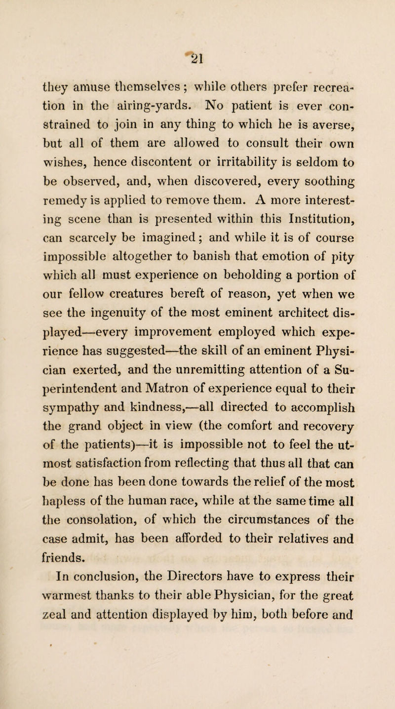 they amuse themselves; while others prefer recrea¬ tion in the airing-yards. No patient is ever con¬ strained to join in any thing to which he is averse, but all of them are allowed to consult their own wishes, hence discontent or irritability is seldom to be observed, and, when discovered, every soothing remedy is applied to remove them. A more interest¬ ing scene than is presented within this Institution, can scarcely be imagined; and while it is of course impossible altogether to banish that emotion of pity which all must experience on beholding a portion of our fellow creatures bereft of reason, yet when we see the ingenuity of the most eminent architect dis¬ played—every improvement employed which expe¬ rience has suggested—the skill of an eminent Physi¬ cian exerted, and the unremitting attention of a Su¬ perintendent and Matron of experience equal to their sympathy and kindness,—all directed to accomplish the grand object in view (the comfort and recovery of the patients)—it is impossible not to feel the ut¬ most satisfaction from reflecting that thus all that can be done has been done towards the relief of the most hapless of the human race, while at the same time all the consolation, of which the circumstances of the case admit, has been afforded to their relatives and friends. In conclusion, the Directors have to express their warmest thanks to their able Physician, for the great zeal and attention displayed by him, both before and