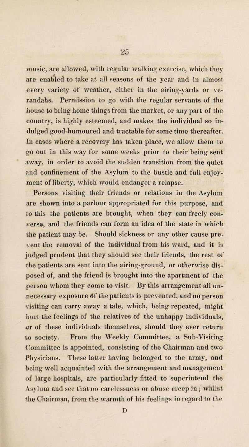 music, are allowed, with regular walking exercise, which they if are enabled to take at all seasons of the year and in almost every variety of weather, either in the airing-yards or ve¬ randahs. Permission to go with the regular servants of the house to bring home things from the market, or any part of the country, is highly esteemed, and makes the individual so in¬ dulged good-humoured and tractable for some time thereafter. In cases where a recovery has taken place, we allow them to go out in this way for some weeks prior to their being sent away, in order to avoid the sudden transition from the quiet and confinement of the Asylum to the bustle and full enjoy¬ ment of liberty, which would endanger a relapse. Persons visiting their friends or relations in the Asylum are shown into a parlour appropriated for this purpose, and to this the patients are brought, when they can freely con¬ verse, and the friends can form an idea of the state in which the patient may be. Should sickness or any other cause pre¬ vent the removal of the individual from his ward, and it is judged prudent that they should see their friends, the rest of the patients are sent into the airing-ground, or otherwise dis¬ posed of, and the friend is brought into the apartment of the person whom they come to visit. By this arrangement ail un¬ necessary exposure 6f the patients is prevented, and no person visiting can carry away a tale, which, being repeated, might hurt the feelings of the relatives of the unhappy individuals, or of these individuals themselves, should they ever return to society. From the Weekly Committee, a Sub-Visiting Committee is appointed, consisting of the Chairman and two Physicians. These latter having belonged to the army, and being well acquainted with the arrangement and management of large hospitals, are particularly fitted to superintend the Asylum and see that no carelessness or abuse creep in ; whilst the Chairman, from the warmth of his feelings in regard to the D