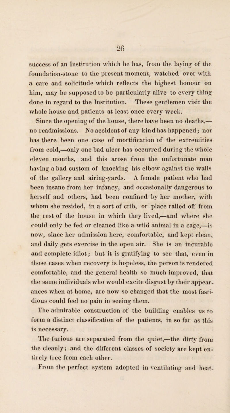 success of an Institution which lie has, from the laying of the foundation-stone to the present moment, watched over with a care and solicitude which reflects the highest honour on him, may be supposed to be particularly alive to every thing done in regard to the Institution. These gentlemen visit the whole house and patients at least once every week. Since the opening of the house, there have been no deaths,— no readmissions. No accident of any kind has happened; nor has there been one case of mortification of the extremities from cold,—only one bad ulcer has occurred during the whole eleven months, and this arose from the unfortunate man having a bad custom of knocking his elbow against the walls of the gallery and airing-yards. A female patient who had been insane from her infancy, and occasionally dangerous to herself and others, had been confined by her mother, with whom she resided, in a sort of crib, or place railed off from the rest of the house in which they lived,—and where she could only be fed or cleaned like a wild animal in a cage,—is now, since her admission here, comfortable, and kept clean, and daily gets exercise in the open air. She is an incurable and complete idiot; but it is gratifying to see that, even in those cases when recovery is hopeless, the person is rendered comfortable, and the general health so much improved, that the same individuals who would excite disgust by their appear¬ ances when at home, are now so changed that the most fasti¬ dious could feel no pain in seeing them. The admirable construction of the building enables us to form a distinct classification of the patients, in so far as this is necessary. The furious are separated from the quiet,—the dirty from the cleanly; and the different classes of society are kept en¬ tirely free from each other. From the perfect system adopted in ventilating and heat-
