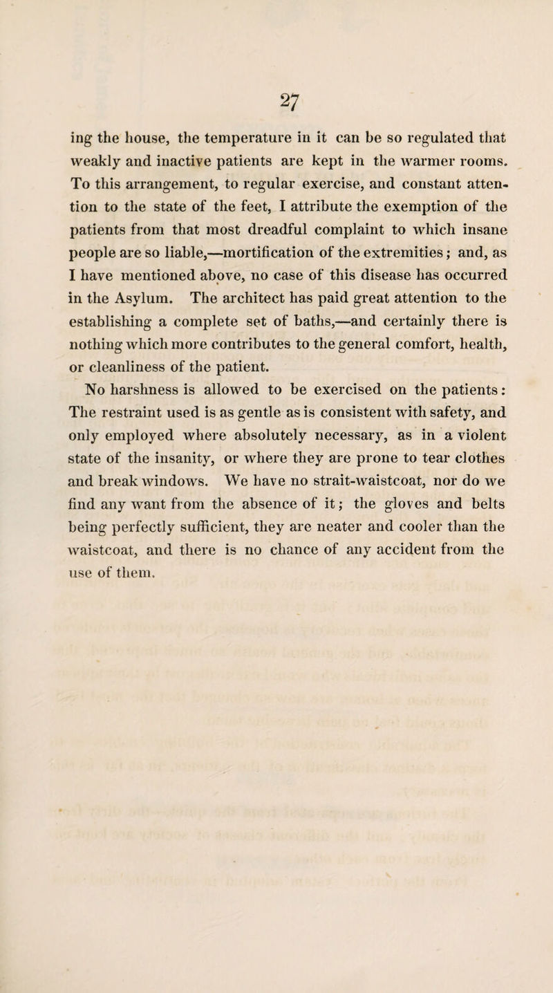 ing the house, the temperature in it can be so regulated that weakly and inactive patients are kept in the warmer rooms. To this arrangement, to regular exercise, and constant atten¬ tion to the state of the feet, I attribute the exemption of the patients from that most dreadful complaint to which insane people are so liable,—mortification of the extremities; and, as I have mentioned above, no case of this disease has occurred * in the Asylum. The architect has paid great attention to the establishing a complete set of baths,—and certainly there is nothing which more contributes to the general comfort, health, or cleanliness of the patient. No harshness is allowed to be exercised on the patients: The restraint used is as gentle as is consistent with safety, and only employed where absolutely necessary, as in a violent state of the insanity, or where they are prone to tear clothes and break windows. We have no strait-waistcoat, nor do we find any want from the absence of it,* the gloves and belts being perfectly sufficient, they are neater and cooler than the waistcoat, and there is no chance of any accident from the use of them.