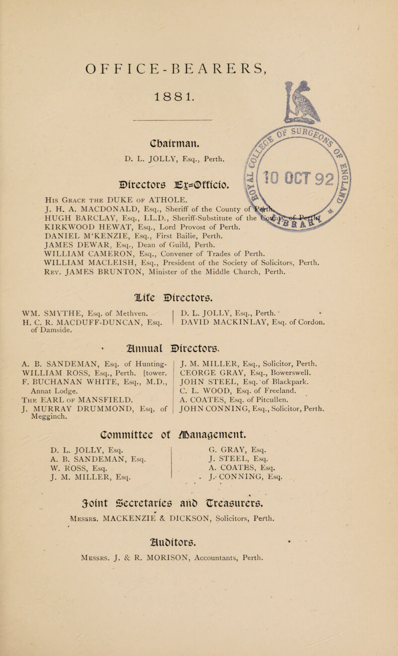 OFFICE-BEARERS, Chairman. D. L. JOLLY, Esq., Perth. directors jE£=©fflclo. His Grace the DUKE of ATHOLE. J. H. A. MACDONALD, Esq., Sheriff of the County HUGH BARCLAY, Esq., LL.D., Sheriff-Substitute of the KIRKWOOD HEWAT, Esq., Lord Provost of Perth. DANIEL M'KENZIE, Esq., First Bailie, Perth. JAMES DEWAR, Esq., Dean of Guild, Perth. WILLIAM CAMERON, Esq., Convener of Trades of Perth. WILLIAM MACLEISH, Esq., President of the Society of Solicitors, Perth. Rev. JAMES BRUNTON, Minister of the Middle Church, Perth. %ite directors. WM. SMYTHE, Esq. of Methven. I D. L. JOLLY, Esq., Perth. ' H. C. R. MACDUFF-DUNCAN, Esq. I DAVID MACKINLAY, Esq. of Cordon, of Damside. annual Snrectors. A. B. SANDEMAN, Esq. of Hunting- WILLIAM ROSS, Esq., Perth, [tower. F. BUCHANAN WHITE, Esq., M.D., Annat Lodge. The EARL of MANSFIELD. J. MURRAY DRUMMOND, Esq, of Megginch. Committee of D. L. JOLLY, Esq. A. B. SANDEMAN, Esq. W. ROSS, Esq. J. M. MILLER, Esq. J. M. MILLER, Esq., Solicitor, Perth. CEORGE GRAY, Esq., Bowerswell. JOHN STEEL, Esq. of Blackpark. C. L. WOOD, Esq. of Freeland. A. COATES, Esq. of Pitcullen. JOHN CONNING, Esq., Solicitor, Perth. /Ifcanagement G. GRAY, Esq. J. STEEL, Esq. A. COATES, Esq. . J.-CONNING, Esq. 3otnt Secretaries anh ^Treasurers, Messrs. MACKENZIE & DICKSON, Solicitors, Perth. auditors. Messrs. J. & R. MORISON, Accountants, Perth.