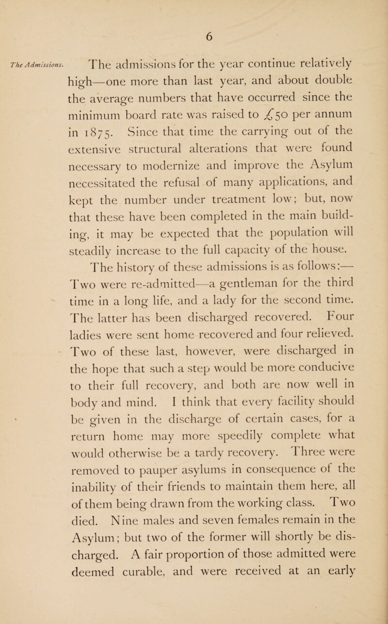 The Admissions. The admissions for the year continue relatively high—one more than last year, and about double the average numbers that have occurred since the minimum board rate was raised to ^*5° Per in 1875. Since that time the carrying out of the extensive structural alterations that were found necessary to modernize and improve the Asylum necessitated the refusal of many applications, and kept the number under treatment low; but, now that these have been completed in the main build¬ ing, it may be expected that the population will steadily increase to the full capacity ol the house. The history of these admissions is as follows:— Two were re-admitted—a gentleman for the third time in a long life, and a lady for the second time. The latter has been discharged recovered, hour ladies were sent home recovered and four relieved. Two of these last, however, were discharged in the hope that such a step would be more conducive to their full recovery, and both are now well in body and mind. I think that every facility should be given in the discharge of certain cases, for a return home may more speedily complete what would otherwise be a tardy recovery. Three were removed to pauper asylums in consequence ol the inability of their friends to maintain them here, all of them being drawn from the working class. Two died. Nine males and seven females remain in the Asylum; but two of the former will shortly be dis¬ charged. A fair proportion of those admitted were deemed curable, and were received at an early