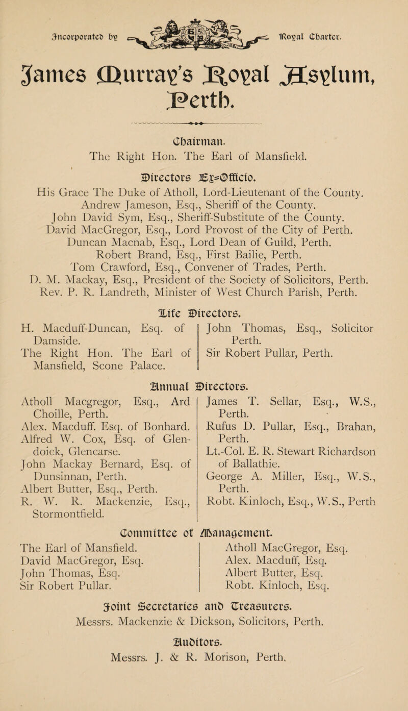 Jncorporatet) b? IRo^al Charter. James Qurra^’s J^,o\>al JTs\Jum, 'Perth. Chairman. The Right Hon. The Earl of Mansfield. » directors Bi'=©fficio. His Grace The Duke of Atholl, Lord-Lieutenant of the County. Andrew Jameson, Esq., Sheriff of the County. John David Sym, Esq., Sheriff-Substitute of the County. David MacGregor, Esq., Lord Provost of the City of Perth. Duncan Macnab, Esq., Lord Dean of Guild, Perth. Robert Brand, Esq., First Bailie, Perth. Tom Crawford, Esq., Convener of Trades, Perth. D. M. Mackay, Esq., President of the Society of Solicitors, Perth. Rev. P. R. Landreth, Minister of West Church Parish, Perth. %\tc directors. H. Macduff-Duncan, Esq. of Damside. The Right Hon. The Earl of Mansfield, Scone Palace. John Thomas, Esq., Solicitor Perth. Sir Robert Pullar, Perth. Atholl Macgregor, Esq. Choille, Perth. Alex. Macduff. Esq. of Bonhard. Alfred W. Cox, Esq. of Glen- doick, Glencarse. John Mackay Bernard, Esq. of Dunsinnan, Perth. Albert Butter, Esq., Perth. R. W. R. Mackenzie, Esq., Stormontfield. James T. Sellar, Esq., W.S., Perth. Rufus D. Pullar, Esq., Brahan, Perth. Lt.-Col. E. R. Stewart Richardson of Ballathie. George A. Miller, Esq., W.S., Perth. Robt. Kinloch, Esq., W.S., Perth Bmuial HMrectors. Ard Committee of The Earl of Mansfield. David MacGregor, Esq. John Thomas, Esq. Sir Robert Pullar. Management. Atholl MacGregor, Esq. Alex. Macduff, Esq. Albert Butter, Esq. Robt. Kinloch, Esq. Joint Secretaries anb {Treasurers. Messrs. Mackenzie & Dickson, Solicitors, Perth. BuDitors. Messrs. J. & R. Morison, Perth.