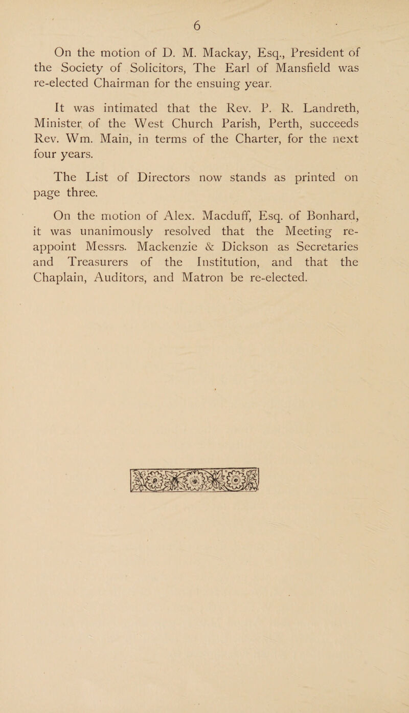 On the motion of D. M. Mackay, Esq., President of the Society of Solicitors, The Earl of Mansfield was re-elected Chairman for the ensuing year. It was intimated that the Rev. P. R. Landreth, Minister of the West Church Parish, Perth, succeeds Rev. Wm. Main, in terms of the Charter, for the next four years. The List of Directors now stands as printed on page three. On the motion of Alex. Macduff, Esq. of Bonhard, it was unanimously resolved that the Meeting re¬ appoint Messrs. Mackenzie & Dickson as Secretaries and Treasurers of the Institution, and that the Chaplain, Auditors, and Matron be re-elected.