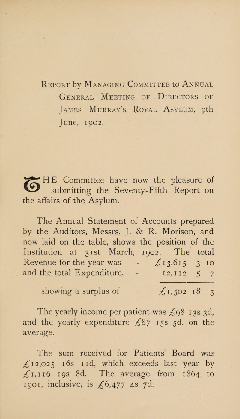 Report by Managing Committee to Annual General Meeting of Directors of James Murray’s Royal Asylum, 9th June, 1902. Committee have now the pleasure of submitting the Seventy-Fifth Report on the affairs of the Asylum. The Annual Statement of Accounts prepared by the Auditors, Messrs. J. & R. Morison, and now laid on the table, shows the position of the Institution at 31st March, 1902. The total Revenue for the year was - ^13,615 3 10 and the total Expenditure, - 12,112 5 7 showing a surplus of - ^1,502 18 3 The yearly income per patient was ^98 13s 3d, and the yearly expenditure 15s 5d. on the average. The sum received for Patients’ Board was ^12,025 16s 1 id, which exceeds last year by ^1,116 19s 8d. The average from 1864 to 1901, inclusive, is ^6,477 4s 7d.