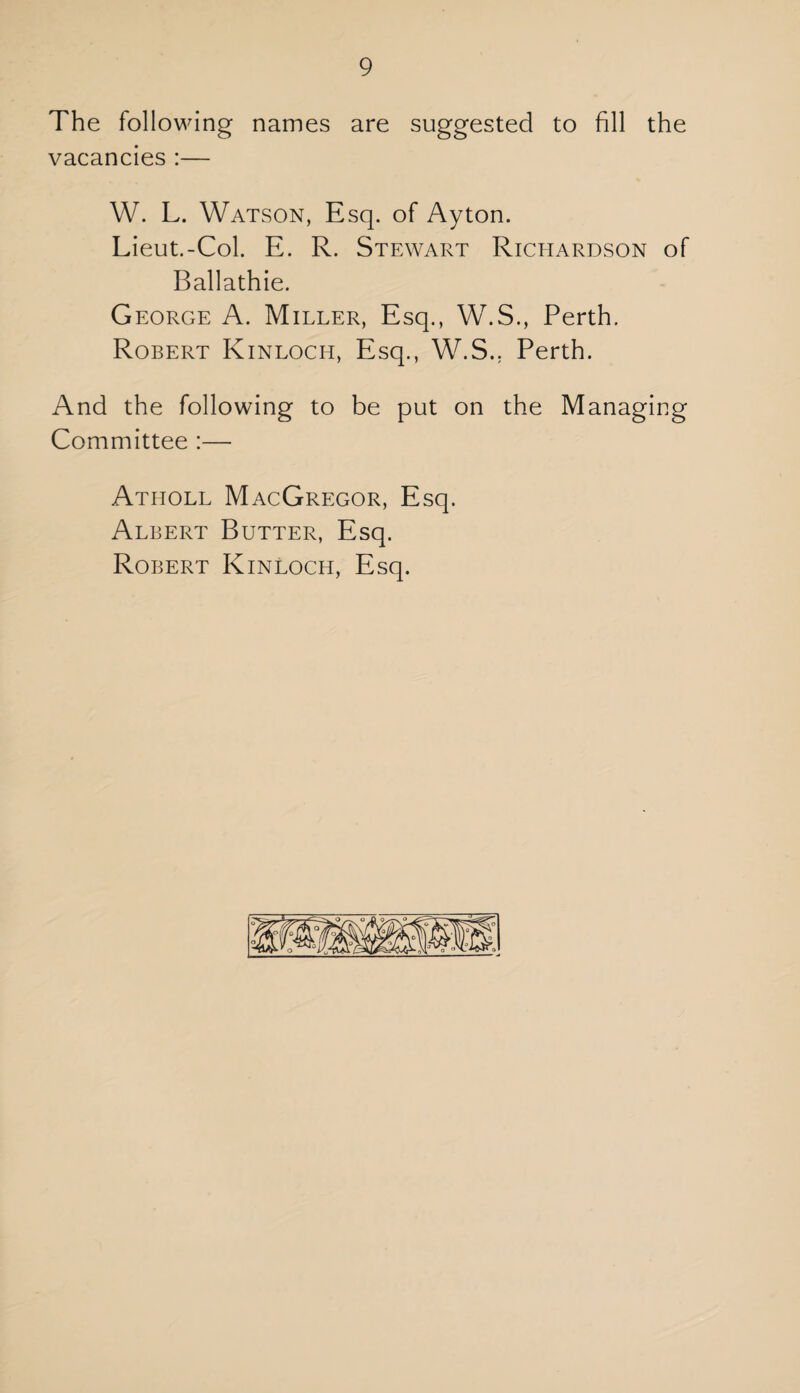 The following names are suggested to fill the vacancies :— W. L. Watson, Esq. of Ayton. Lieut.-Col. E. R. Stewart Richardson of Ballathie. George A. Miller, Esq., W.S., Perth. Robert Kinloch, Esq., W.S.. Perth. And the following to be put on the Managing Committee :— Atholl MacGregor, Esq. Albert Butter, Esq. Robert Kinloch, Esq.