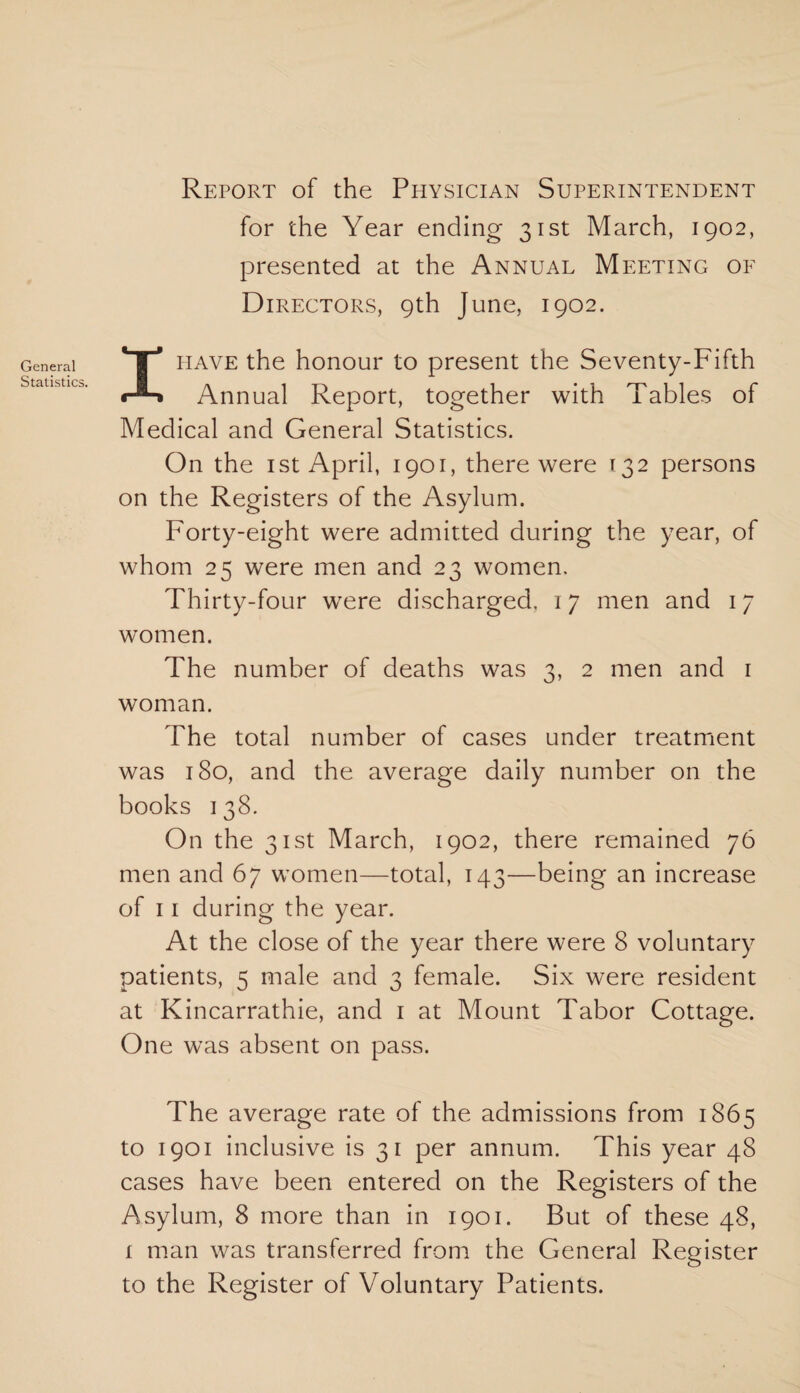 General Statistics. Report of the Physician Superintendent for the Year ending 31st March, 1902, presented at the Annual Meeting of Directors, 9th June, 1902. I have the honour to present the Seventy-Fifth Annual Report, together with Tables of Medical and General Statistics. On the 1 st April, 1901, there were 132 persons on the Registers of the Asylum. Forty-eight were admitted during the year, of whom 25 were men and 23 women. Thirty-four were discharged, 17 men and 17 women. The number of deaths was 3, 2 men and 1 woman. The total number of cases under treatment was 180, and the average daily number on the books 1 38. On the 31st March, 1902, there remained 76 men and 67 women—total, 143—being an increase of 11 during the year. At the close of the year there were 8 voluntary patients, 5 male and 3 female. Six were resident at Kincarrathie, and 1 at Mount Tabor Cottage. One was absent on pass. The average rate of the admissions from 1865 to 1901 inclusive is 31 per annum. This year 48 cases have been entered on the Registers of the Asylum, 8 more than in 1901. But of these 48, 1 man was transferred from the General Register to the Register of Voluntary Patients.