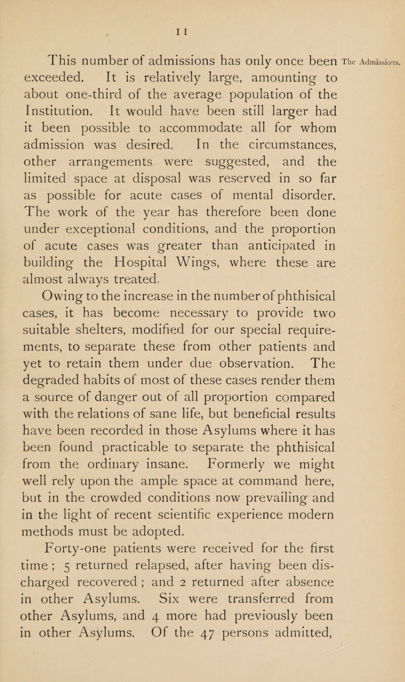 This number of admissions has only once been The Admissions, exceeded. It is relatively large, amounting to about one-third of the average population of the Institution. It would have been still larger had it been possible to accommodate all for whom admission was desired. In the circumstances, other arrangements were suggested, and the limited space at disposal was reserved in so far as possible for acute cases of mental disorder. The work of the year has therefore been done under exceptional conditions, and the proportion of acute cases wTas greater than anticipated in building the Hospital Wings, where these are almost always treated. Owing to the increase in the number of phthisical cases, it has become necessary to provide two suitable shelters, modified for our special require¬ ments, to separate these from other patients and yet to retain them under due observation. The degraded habits of most of these cases render them a source of danger out of all proportion compared with the relations of sane life, but beneficial results have been recorded in those Asylums where it has been found practicable to separate the phthisical from the ordinary insane. Formerly we might well rely upon the ample space at command here, but in the crowded conditions now prevailing and in the light of recent scientific experience modern methods must be adopted. Forty-one patients were received for the first time ; 5 returned relapsed, after having been dis¬ charged recovered ; and 2 returned after absence in other Asylums. Six were transferred from other Asylums, and 4 more had previously been in other Asylums. Of the 47 persons admitted,