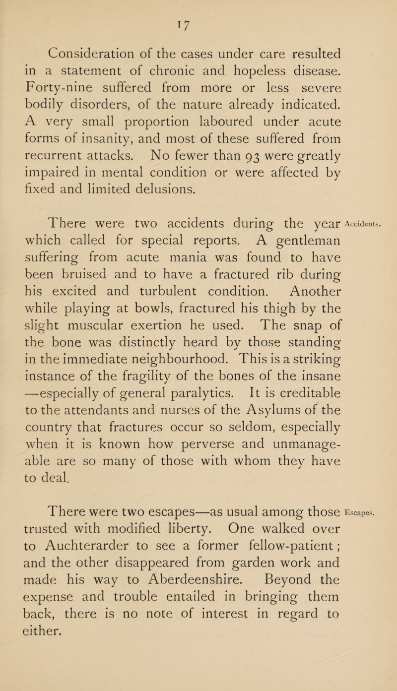 in a statement of chronic and hopeless disease. Forty-nine suffered from more or less severe bodily disorders, of the nature already indicated. A very small proportion laboured under acute forms of insanity, and most of these suffered from recurrent attacks. No fewer than 93 were greatly impaired in mental condition or were affected by fixed and limited delusions. There were two accidents during the year Accidents, which called for special reports. A gentleman suffering from acute mania was found to have been bruised and to have a fractured rib during his excited and turbulent condition. Another while playing at bowls, fractured his thigh by the slight muscular exertion he used. The snap of the bone was distinctly heard by those standing in the immediate neighbourhood. This is a striking instance of the fragility of the bones of the insane —especially of general paralytics. It is creditable to the attendants and nurses of the Asylums of the country that fractures occur so seldom, especially when it is known how perverse and unmanage¬ able are so many of those with whom they have to deal. There were two escapes—as usual among those Escapes, trusted with modified liberty. One walked over to Auchterarder to see a former fellow-patient ; and the other disappeared from garden work and made his way to Aberdeenshire. Beyond the expense and trouble entailed in bringing them back, there is no note of interest in regard to either.