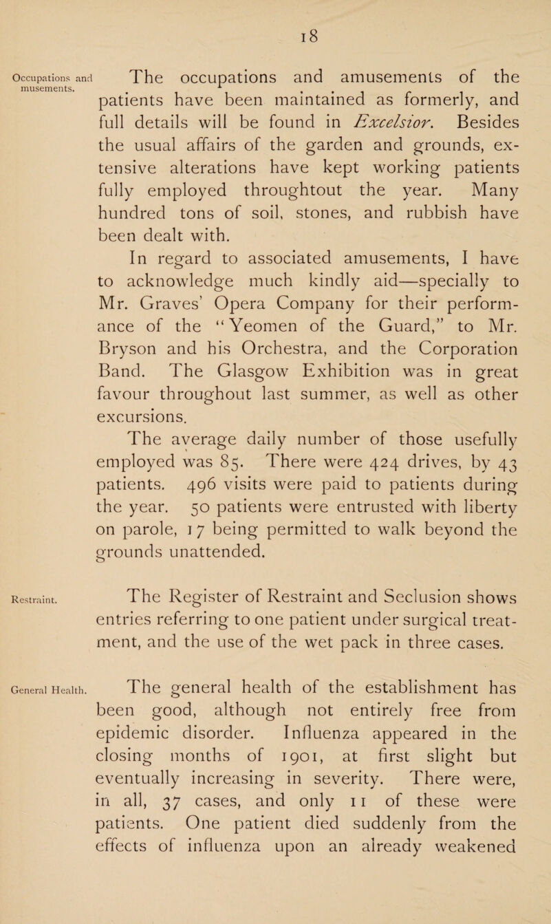 Occupations and The occupations and amusements of the musements. 1 . patients have been maintained as formerly, and full details will be found in Excelsior. Besides the usual affairs of the garden and grounds, ex¬ tensive alterations have kept working patients fully employed throughtout the year. Many hundred tons of soil, stones, and rubbish have been dealt with. In regard to associated amusements, I have to acknowledge much kindly aid—specially to Mr. Graves’ Opera Company for their perform¬ ance of the “Yeomen of the Guard,” to Mr. Bryson and his Orchestra, and the Corporation Band. The Glasgow Exhibition was in great favour throughout last summer, as well as other excursions. The average daily number of those usefully employed was 85. There were 424 drives, by 43 patients. 496 visits were paid to patients during the year. 50 patients were entrusted with liberty on parole, j 7 being permitted to walk beyond the grounds unattended. Restraint. The Register of Restraint and Seclusion shows entries referring to one patient under surgical treat¬ ment, and the use of the wet pack in three cases. General Health. The general health of the establishment has been good, although not entirely free from epidemic disorder. Influenza appeared in the closing months of 1901, at first slight but eventually increasing in severity. There were, in all, 37 cases, and only 11 of these were patients. One patient died suddenly from the effects of influenza upon an already weakened