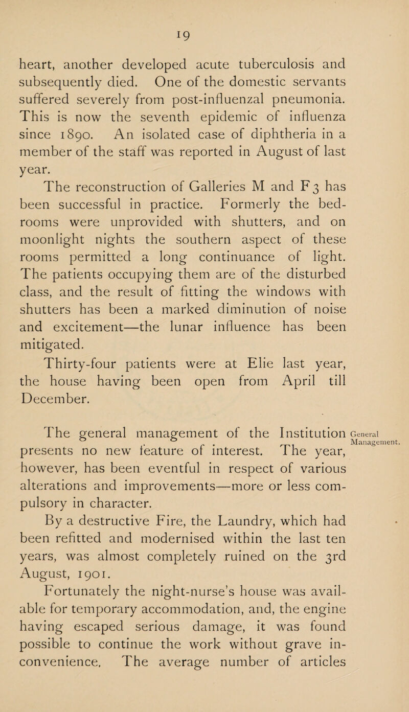 heart, another developed acute tuberculosis and subsequently died. One of the domestic servants suffered severely from post-influenzal pneumonia. This is now the seventh epidemic of influenza since 1890. An isolated case of diphtheria in a member of the staff was reported in August of last year. The reconstruction of Galleries M and F3 has been successful in practice. Formerly the bed¬ rooms were unprovided with shutters, and on moonlight nights the southern aspect of these rooms permitted a long continuance of light. The patients occupying them are of the disturbed class, and the result of fitting the windows with shutters has been a marked diminution of noise and excitement—the lunar influence has been mitigated. Thirty-four patients were at Elie last year, the house having been open from April till December. The general management of the Institution presents no new feature of interest. The year, however, has been eventful in respect of various alterations and improvements—more or less com¬ pulsory in character. By a destructive Fire, the Laundry, which had been refitted and modernised within the last ten years, was almost completely ruined on the 3rd August, 1901. Fortunately the night-nurse’s house was avail¬ able for temporary accommodation, and, the engine having escaped serious damage, it was found possible to continue the work without grave in¬ convenience. The average number of articles General Management.
