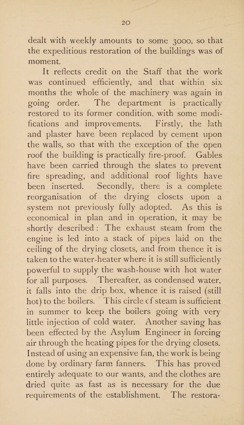 dealt with weekly amounts to some 3000, so that the expeditious restoration of the buildings was of moment. It reflects credit on the Staff that the work was continued efficiently, and that within six months the whole of the machinery was again in going order. The department is practically restored to its former condition, with some modi¬ fications and improvements. Firstly, the lath and plaster have been replaced by cement upon the walls, so that with the exception of the open roof the building is practically fire-proof. Gables have been carried through the slates to prevent fire spreading, and additional roof lights have been inserted. Secondly, there is a complete reorganisation of the drying closets upon a system not previously fully adopted. As this is economical in plan and in operation, it may be shortly described : The exhaust steam from the engine is led into a stack of pipes laid on the ceiling of the drying closets, and from thence it is taken to the water-heater where it is still sufficiently powerful to supply the wash-house with hot water for all purposes. Thereafter, as condensed water, it falls into the drip box, whence it is raised (still hot) to the boilers. This circle cf steam is sufficient in summer to keep the boilers going with very little injection of cold water. Another saving has been effected by the Asylum Engineer in forcing air through the heating pipes for the drying closets. Instead of using an expensive fan, the work is being done by ordinary farm fanners. This has proved entirely adequate to our wants, and the clothes are dried quite as fast as is necessary for the due requirements of the establishment. The restora-