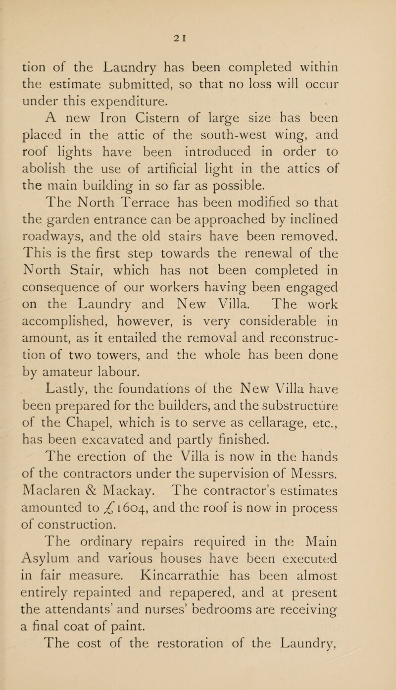 tion of the Laundry has been completed within the estimate submitted, so that no loss will occur under this expenditure. A new Iron Cistern of large size has been placed in the attic of the south-west wing, and roof lights have been introduced in order to abolish the use of artificial light in the attics of o the main building in so far as possible. The North Terrace has been modified so that the garden entrance can be approached by inclined roadways, and the old stairs have been removed. This is the first step towards the renewal of the North Stair, which has not been completed in consequence of our workers having been engaged on the Laundry and New Villa. The work accomplished, however, is very considerable in amount, as it entailed the removal and reconstruc¬ tion of two towers, and the whole has been done by amateur labour. Lastly, the foundations of the New Villa have been prepared for the builders, and the substructure of the Chapel, which is to serve as cellarage, etc., has been excavated and partly finished. The erection of the Villa is now in the hands of the contractors under the supervision of Messrs. Maclaren & Mackay. The contractor’s estimates amounted to £ 1604, and the roof is now in process of construction. The ordinary repairs required in the Main Asylum and various houses have been executed in fair measure. Kincarrathie has been almost entirely repainted and repapered, and at present the attendants’ and nurses’ bedrooms are receiving a final coat of paint. The cost of the restoration of the Laundry,
