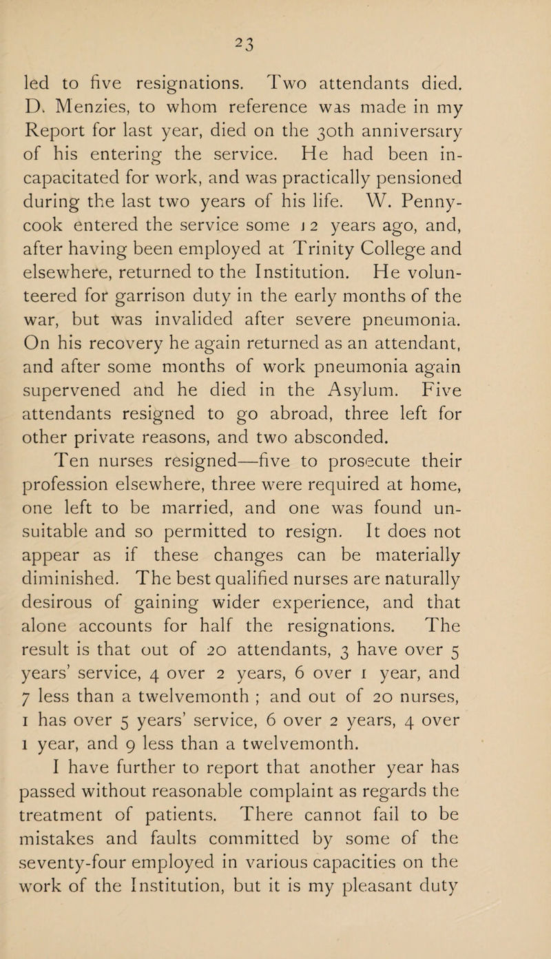 2 3 led to five resignations. Two attendants died. D. Menzies, to whom reference was made in my Report for last year, died on the 30th anniversary of his entering the service. He had been in¬ capacitated for work, and was practically pensioned during the last two years of his life. W. Penny- cook entered the service some j 2 years ago, and, after having been employed at Trinity College and elsewhere, returned to the Institution. He volun¬ teered for garrison duty in the early months of the war, but was invalided after severe pneumonia. On his recovery he again returned as an attendant, and after some months of work pneumonia again supervened and he died in the Asylum. Five attendants resigned to go abroad, three left for other private reasons, and two absconded. Ten nurses resigned—five to prosecute their profession elsewhere, three were required at home, one left to be married, and one was found un¬ suitable and so permitted to resign. It does not appear as if these changes can be materially diminished. The best qualified nurses are naturally desirous of gaining wider experience, and that alone accounts for half the resignations. The result is that out of 20 attendants, 3 have over 5 years’ service, 4 over 2 years, 6 over 1 year, and 7 less than a twelvemonth ; and out of 20 nurses, 1 has over 5 years’ service, 6 over 2 years, 4 over 1 year, and 9 less than a twelvemonth. I have further to report that another year has passed without reasonable complaint as regards the treatment of patients. There cannot fail to be mistakes and faults committed by some of the seventy-four employed in various capacities on the work of the Institution, but it is my pleasant duty