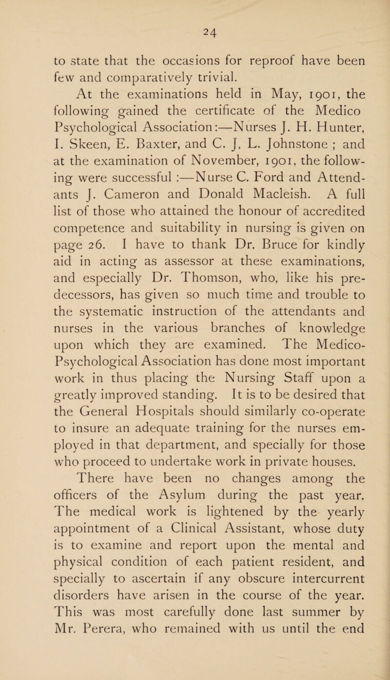 to state that the occasions for reproof have been few and comparatively trivial. At the examinations held in May, 1901, the following gained the certificate of the Medico Psychological Association:—Nurses J. H. Hunter, I. Skeen, E. Baxter, and C. J, L. Johnstone ; and at the examination of November, 1901, the follow¬ ing were successful :—Nurse C. Ford and Attend¬ ants J. Cameron and Donald Macleish. A full list of those who attained the honour of accredited competence and suitability in nursing is given on page 26. I have to thank Dr. Bruce for kindly aid in acting as assessor at these examinations, and especially Dr. Thomson, who, like his pre¬ decessors, has given so much time and trouble to the systematic instruction of the attendants and nurses in the various branches of knowledge upon which they are examined. The Medico- Psychological Association has done most important work in thus placing the Nursing Staff upon a greatly improved standing. It is to be desired that the General Hospitals should similarly co-operate to insure an adequate training for the nurses em¬ ployed in that department, and specially for those who proceed to undertake work in private houses. There have been no changes among the officers of the Asylum during the past year. The medical work is lightened by the yearly appointment of a Clinical Assistant, whose duty is to examine and report upon the mental and physical condition of each patient resident, and specially to ascertain if any obscure intercurrent disorders have arisen in the course of the year. This was most carefully done last summer by Mr. Perera, who remained with us until the end