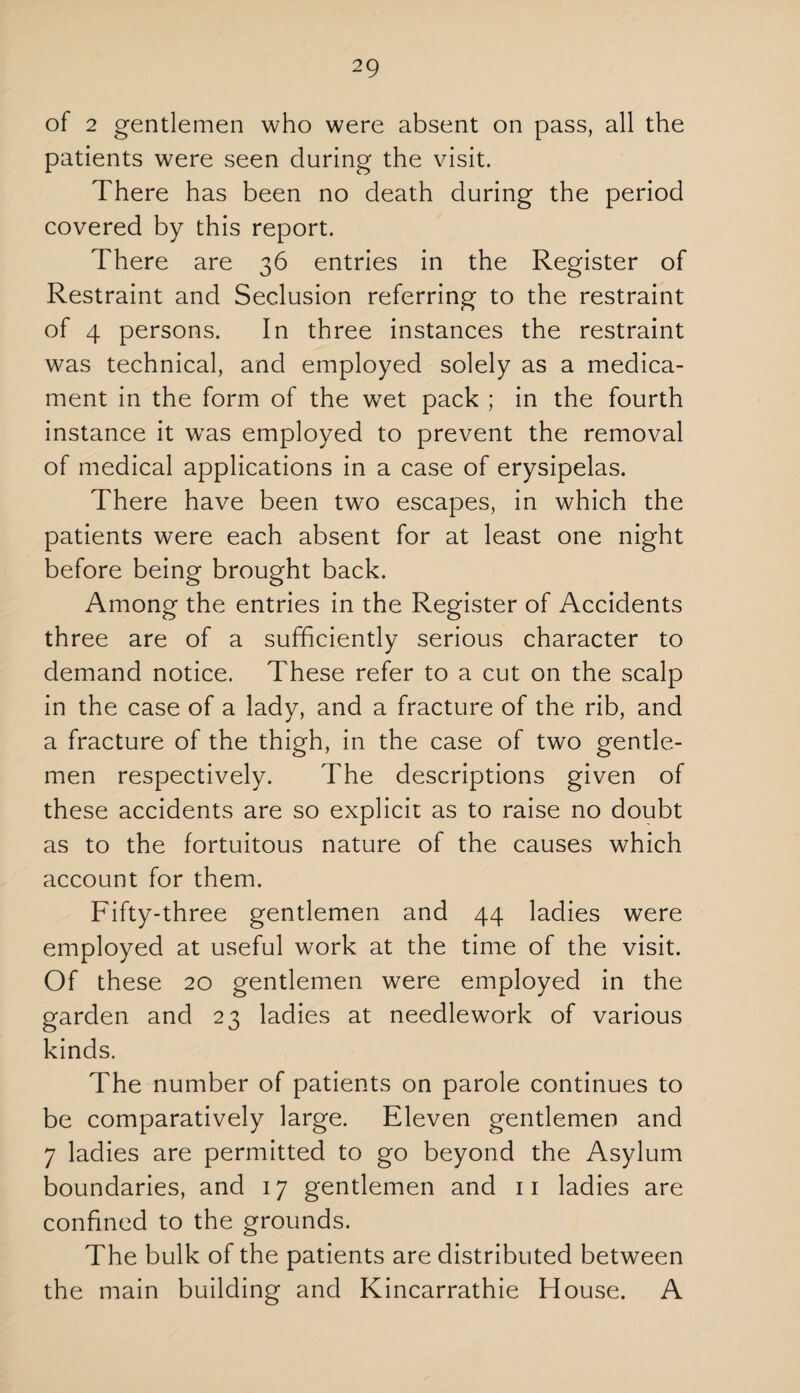 of 2 gentlemen who were absent on pass, all the patients were seen during the visit. There has been no death during the period covered by this report. There are 36 entries in the Register of Restraint and Seclusion referring to the restraint of 4 persons. In three instances the restraint was technical, and employed solely as a medica¬ ment in the form of the wet pack ; in the fourth instance it was employed to prevent the removal of medical applications in a case of erysipelas. There have been two escapes, in which the patients were each absent for at least one night before being brought back. Among the entries in the Register of Accidents three are of a sufficiently serious character to demand notice. These refer to a cut on the scalp in the case of a lady, and a fracture of the rib, and a fracture of the thigh, in the case of two gentle¬ men respectively. The descriptions given of these accidents are so explicit as to raise no doubt as to the fortuitous nature of the causes which account for them. Fifty-three gentlemen and 44 ladies were employed at useful work at the time of the visit. Of these 20 gentlemen were employed in the garden and 23 ladies at needlework of various kinds. The number of patients on parole continues to be comparatively large. Eleven gentlemen and 7 ladies are permitted to go beyond the Asylum boundaries, and 17 gentlemen and 11 ladies are confined to the grounds. The bulk of the patients are distributed between the main building and Kincarrathie House. A