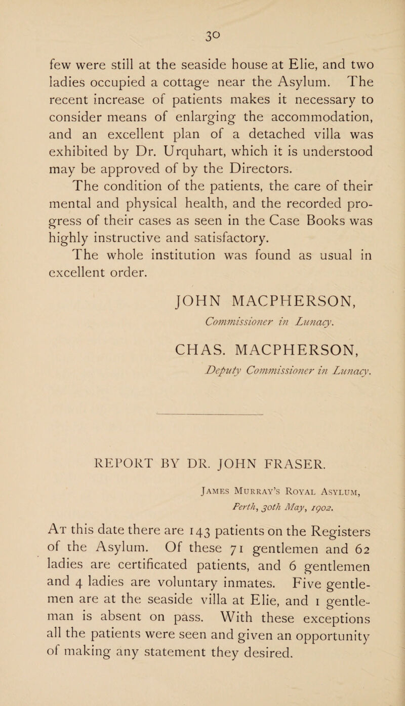3° few were still at the seaside house at Elie, and two ladies occupied a cottage near the Asylum. The recent increase of patients makes it necessary to consider means of enlarging the accommodation, and an excellent plan of a detached villa was exhibited by Dr. Urquhart, which it is understood may be approved of by the Directors. The condition of the patients, the care of their mental and physical health, and the recorded pro¬ gress of their cases as seen in the Case Books was highly instructive and satisfactory. The whole institution was found as usual in excellent order. JOHN MACPHERSON, Commissioner in Lunacy. CHAS. MACPHERSON, Deputy Commissioner in Lunacy. REPORT BY DR. JOHN FRASER. James Murray’s Royal Asylum, Perth, joth May, igo2. At this date there are 143 patients on the Registers of the Asylum. Of these 71 gentlemen and 62 ladies are certificated patients, and 6 gentlemen and 4 ladies are voluntary inmates. Five gentle¬ men are at the seaside villa at Elie, and 1 gentle¬ man is absent on pass. With these exceptions all the patients were seen and given an opportunity of making any statement they desired.